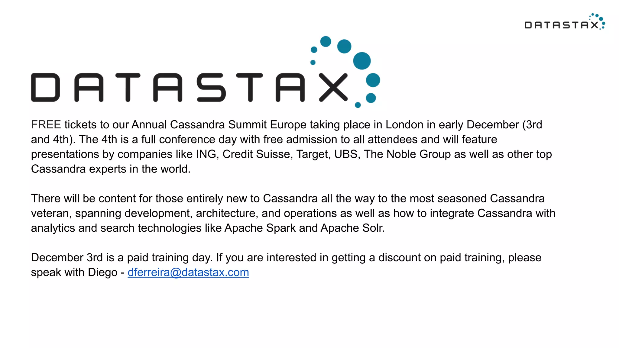FREE tickets to our Annual Cassandra Summit Europe taking place in London in early December (3rd 
and 4th). The 4th is a full conference day with free admission to all attendees and will feature 
presentations by companies like ING, Credit Suisse, Target, UBS, The Noble Group as well as other top 
Cassandra experts in the world. 
There will be content for those entirely new to Cassandra all the way to the most seasoned Cassandra 
veteran, spanning development, architecture, and operations as well as how to integrate Cassandra with 
analytics and search technologies like Apache Spark and Apache Solr. 
December 3rd is a paid training day. If you are interested in getting a discount on paid training, please 
speak with Diego - dferreira@datastax.com 
 