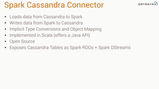 Spark Cassandra Connector 
• Loads data from Cassandra to Spark 
• Writes data from Spark to Cassandra 
• Implicit Type Conversions and Object Mapping 
• Implemented in Scala (offers a Java API) 
• Open Source 
• Exposes Cassandra Tables as Spark RDDs + Spark DStreams 
 