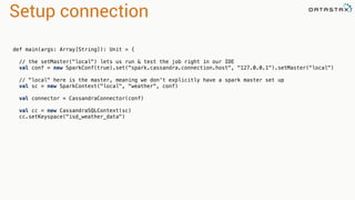 Setup connection 
def main(args: Array[String]): Unit = { 
// the setMaster("local") lets us run & test the job right in our IDE 
val conf = new SparkConf(true).set("spark.cassandra.connection.host", "127.0.0.1").setMaster("local") 
// "local" here is the master, meaning we don't explicitly have a spark master set up 
val sc = new SparkContext("local", "weather", conf) 
val connector = CassandraConnector(conf) 
val cc = new CassandraSQLContext(sc) 
cc.setKeyspace("isd_weather_data") 
 