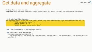 Get data and aggregate 
// Case class to store row data 
case class daily_aggregate_temperature (wsid: String, year: Int, month: Int, day: Int, high:Double, low:Double) 
// Create SparkSQL statement 
val aggregationSql = "SELECT wsid, year, month, day, max(temperature) high, min(temperature) low " + 
"FROM raw_weather_data " + 
"WHERE month = 6 " + 
"GROUP BY wsid, year, month, day;" 
val srdd: SchemaRDD = cc.sql(aggregationSql); 
val resultSet = srdd.map(row => ( 
new daily_aggregate_temperature( 
row.getString(0), row.getInt(1), row.getInt(2), row.getInt(3), row.getDouble(4), row.getDouble(5)))) 
.collect() 
 