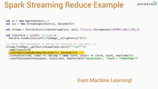 Spark Streaming Reduce Example 
val sc = new SparkContext(..) 
val ssc = new StreamingContext(sc, Seconds(5)) 
val stream = TwitterUtils.createStream(ssc, auth, filters, StorageLevel.MEMORY_ONLY_SER_2) 
val transform = (cruft: String) => 
Pattern.findAllIn(cruft).flatMap(_.stripPrefix("#")) 
/** Note that Cassandra is doing the sorting for you here. */ 
stream.flatMap(_.getText.toLowerCase.split("""s+""")) 
.map(transform) 
.countByValueAndWindow(Seconds(5), Seconds(5)) 
.transform((rdd, time) => rdd.map { case (term, count) => (term, count, now(time))}) 
.saveToCassandra(keyspace, suspicious, SomeColumns(“suspicious", "count", “timestamp")) 
Even Machine Learning! 
 
