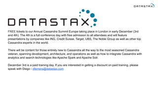 FREE tickets to our Annual Cassandra Summit Europe taking place in London in early December (3rd 
and 4th). The 4th is a full conference day with free admission to all attendees and will feature 
presentations by companies like ING, Credit Suisse, Target, UBS, The Noble Group as well as other top 
Cassandra experts in the world. 
There will be content for those entirely new to Cassandra all the way to the most seasoned Cassandra 
veteran, spanning development, architecture, and operations as well as how to integrate Cassandra with 
analytics and search technologies like Apache Spark and Apache Solr. 
December 3rd is a paid training day. If you are interested in getting a discount on paid training, please 
speak with Diego - dferreira@datastax.com 
 