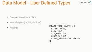 Data Model - User Defined Types 
• Complex data in one place 
• No multi-gets (multi-partitions) 
• Nesting! CREATE TYPE address ( 
street text, 
city text, 
zip_code int, 
country text, 
cross_streets set<text> 
); 
 