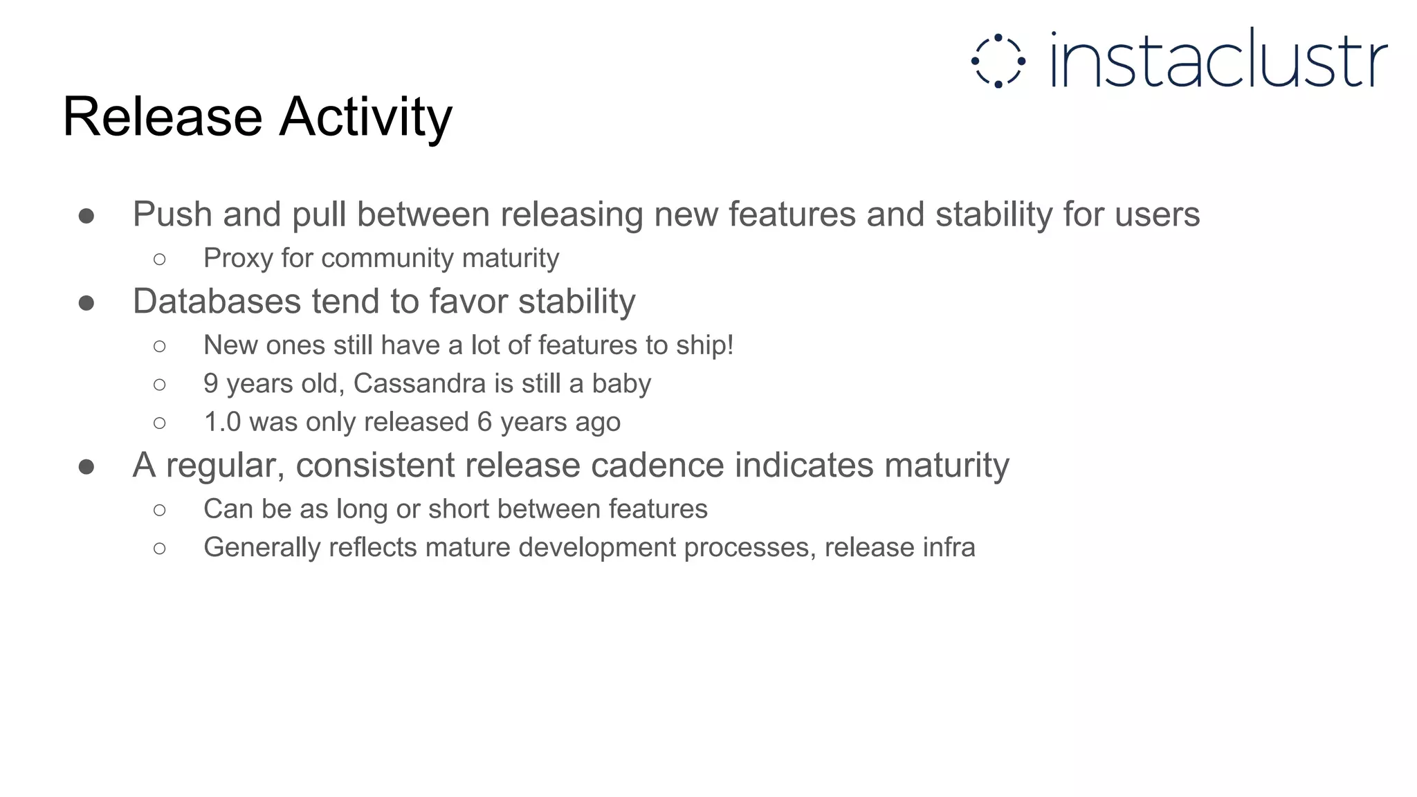 Release Activity
● Push and pull between releasing new features and stability for users
○ Proxy for community maturity
● Databases tend to favor stability
○ New ones still have a lot of features to ship!
○ 9 years old, Cassandra is still a baby
○ 1.0 was only released 6 years ago
● A regular, consistent release cadence indicates maturity
○ Can be as long or short between features
○ Generally reflects mature development processes, release infra
 