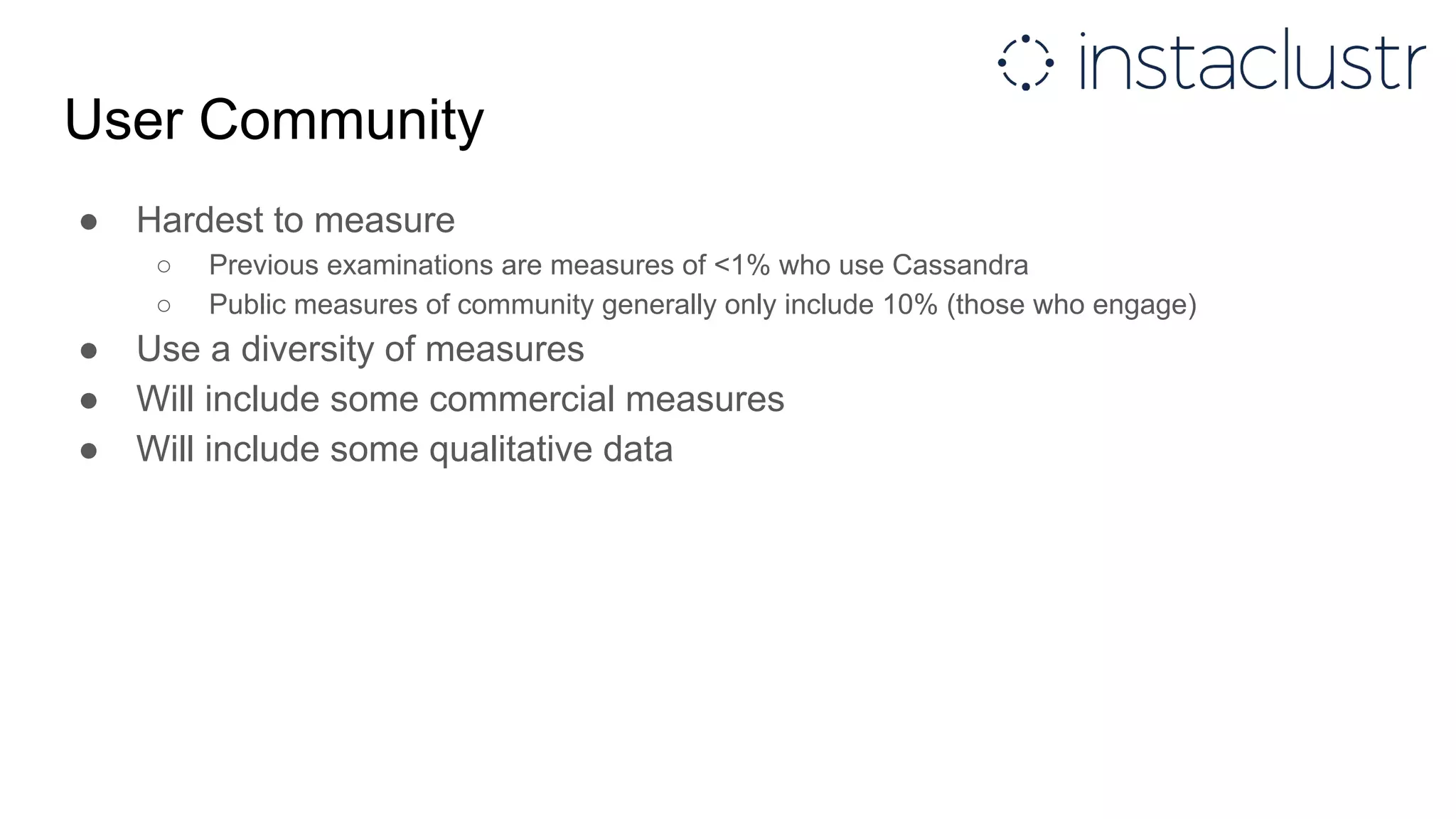 User Community
● Hardest to measure
○ Previous examinations are measures of <1% who use Cassandra
○ Public measures of community generally only include 10% (those who engage)
● Use a diversity of measures
● Will include some commercial measures
● Will include some qualitative data
 