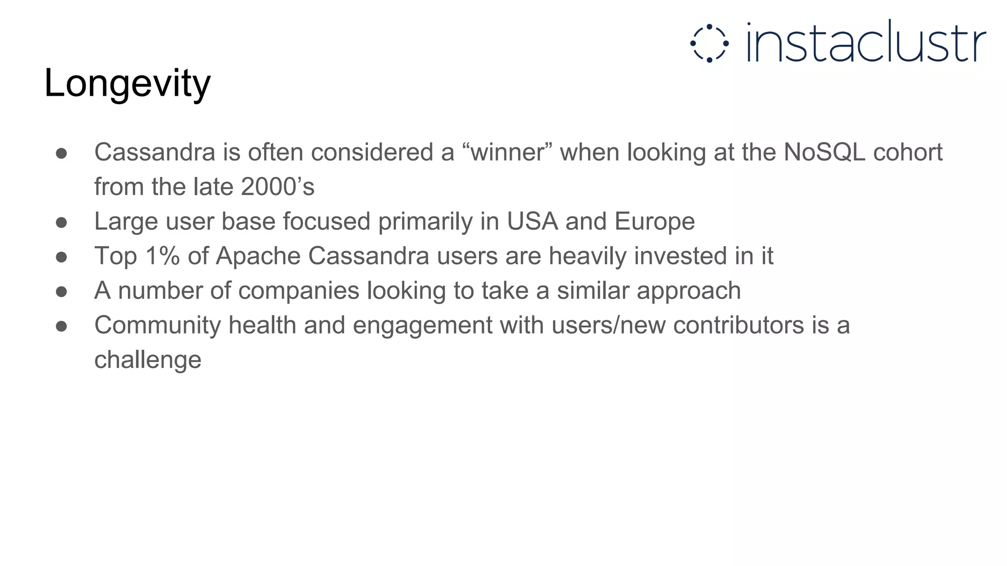Longevity
● Cassandra is often considered a “winner” when looking at the NoSQL cohort
from the late 2000’s
● Large user base focused primarily in USA and Europe
● Top 1% of Apache Cassandra users are heavily invested in it
● A number of companies looking to take a similar approach
● Community health and engagement with users/new contributors is a
challenge
 