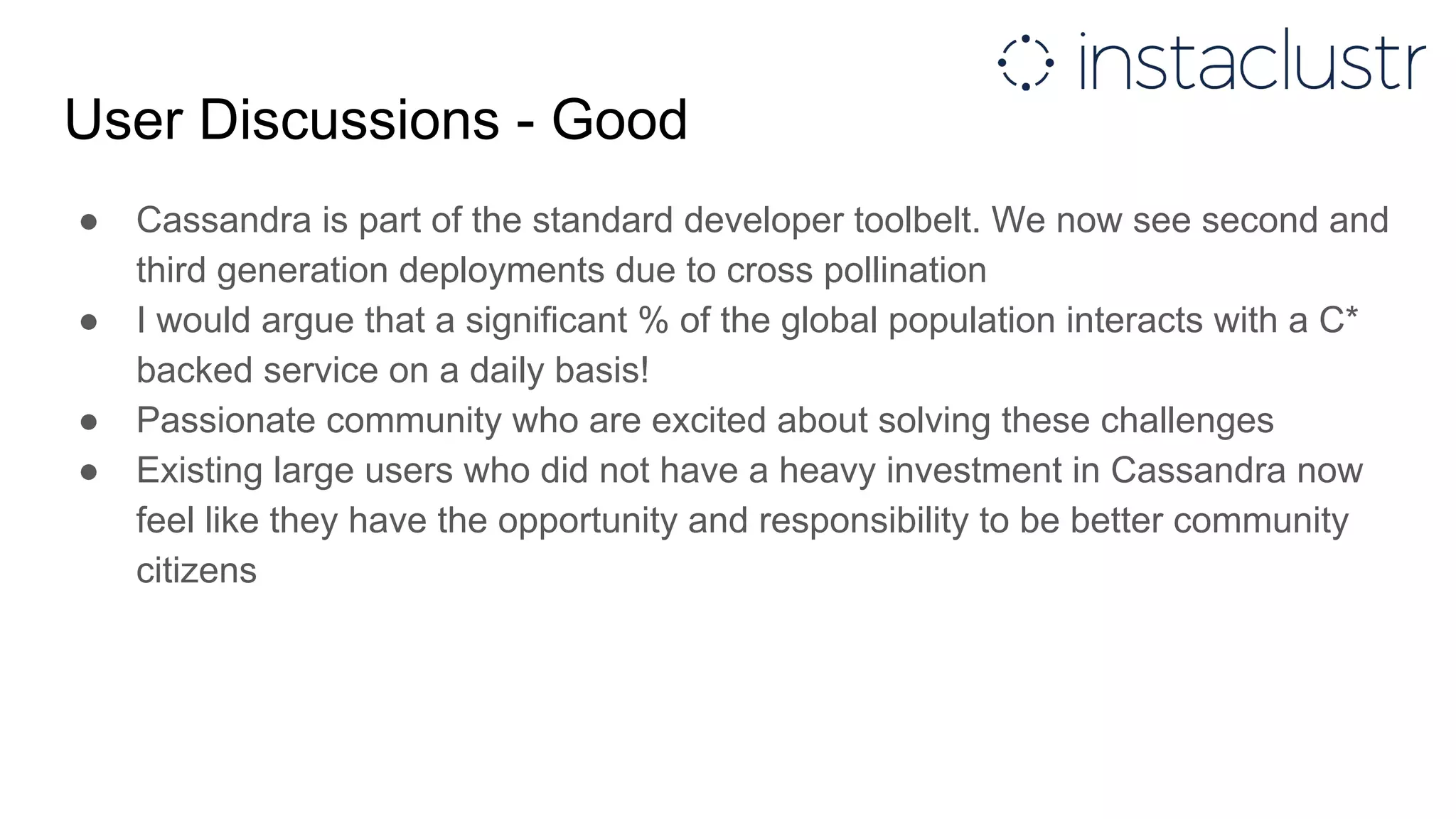 User Discussions - Good
● Cassandra is part of the standard developer toolbelt. We now see second and
third generation deployments due to cross pollination
● I would argue that a significant % of the global population interacts with a C*
backed service on a daily basis!
● Passionate community who are excited about solving these challenges
● Existing large users who did not have a heavy investment in Cassandra now
feel like they have the opportunity and responsibility to be better community
citizens
 
