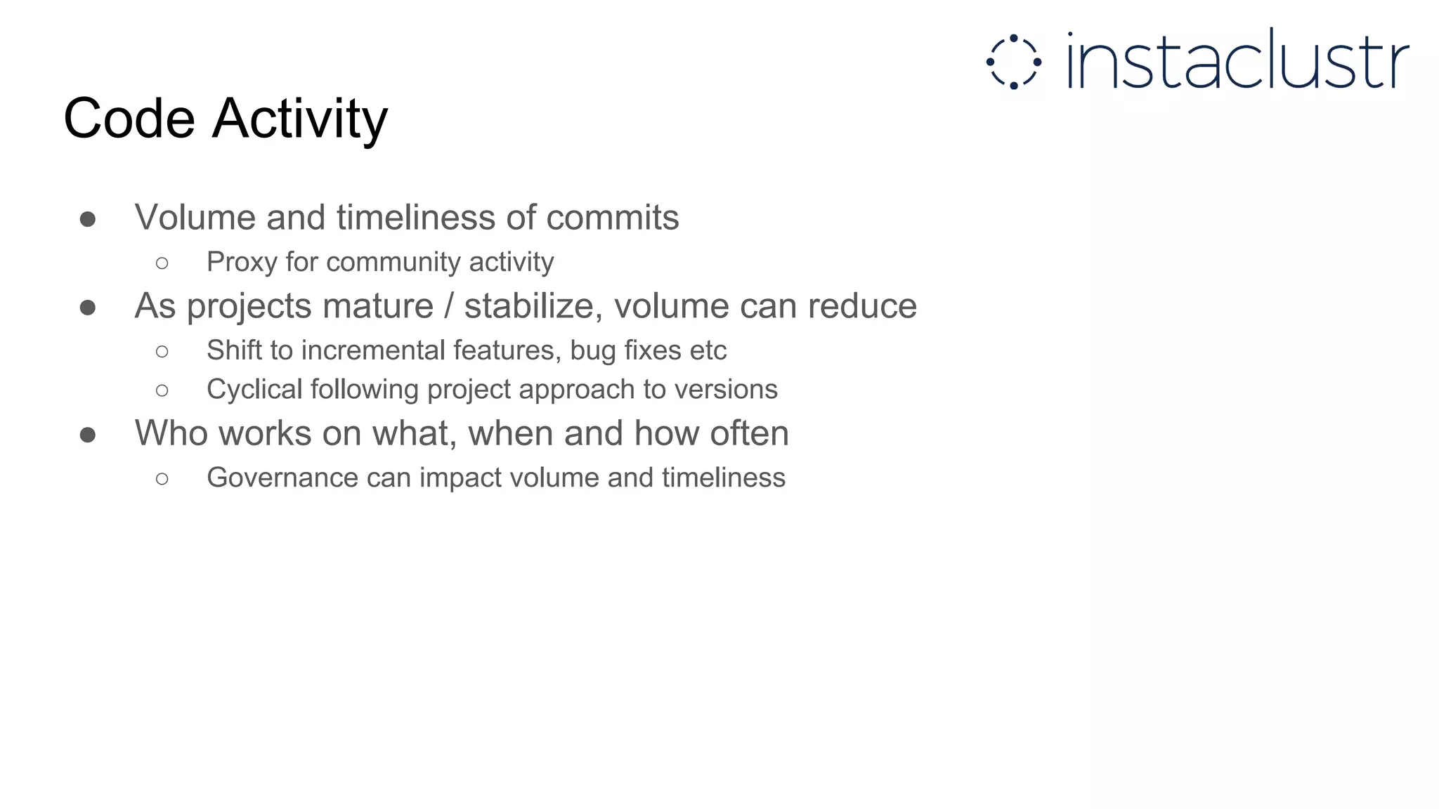Code Activity
● Volume and timeliness of commits
○ Proxy for community activity
● As projects mature / stabilize, volume can reduce
○ Shift to incremental features, bug fixes etc
○ Cyclical following project approach to versions
● Who works on what, when and how often
○ Governance can impact volume and timeliness
 
