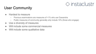 User Community
● Hardest to measure
○ Previous examinations are measures of <1% who use Cassandra
○ Public measures of community generally only include 10% (those who engage)
● Use a diversity of measures
● Will include some commercial measures
● Will include some qualitative data
 