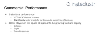 Commercial Performance
● Instaclustr performance
○ 100%+ CAGR whole business
○ Significantly better growth for our Cassandra support line of business
● Other players in the space all appear to be growing well and rapidly
○ Datastax
○ Scylla
○ Consulting groups
 