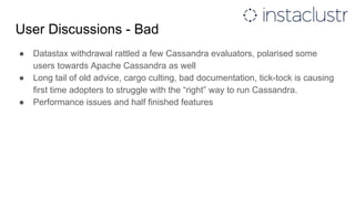 User Discussions - Bad
● Datastax withdrawal rattled a few Cassandra evaluators, polarised some
users towards Apache Cassandra as well
● Long tail of old advice, cargo culting, bad documentation, tick-tock is causing
first time adopters to struggle with the “right” way to run Cassandra.
● Performance issues and half finished features
 