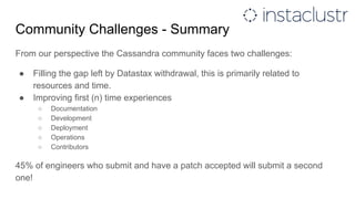Community Challenges - Summary
From our perspective the Cassandra community faces two challenges:
● Filling the gap left by Datastax withdrawal, this is primarily related to
resources and time.
● Improving first (n) time experiences
○ Documentation
○ Development
○ Deployment
○ Operations
○ Contributors
45% of engineers who submit and have a patch accepted will submit a second
one!
 