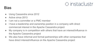 Bias
● Using Cassandra since 2012
● Active since 2013
● I am not a committer or a PMC member
● I have a leadership and ownership position in a company with direct
commercial interest in the Apache Cassandra project
● My company is in competition with others that have an interest/influence in
the Apache Cassandra project
● We also have informal and formal partnerships with other companies that
have direct interest/influence on the Apache Cassandra project
 