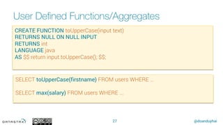 @doanduyhai
User Deﬁned Functions/Aggregates
27
CREATE FUNCTION toUpperCase(input text)
RETURNS NULL ON NULL INPUT
RETURNS int
LANGUAGE java
AS $$ return input.toUpperCase(); $$;
SELECT toUpperCase(firstname) FROM users WHERE …
SELECT max(salary) FROM users WHERE ...
 