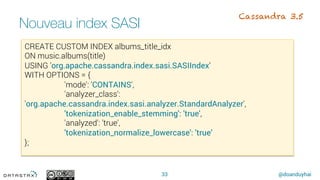@doanduyhai
Nouveau index SASI
33
CREATE CUSTOM INDEX albums_title_idx
ON music.albums(title)
USING 'org.apache.cassandra.index.sasi.SASIIndex’
WITH OPTIONS = {
'mode': 'CONTAINS',
'analyzer_class':
'org.apache.cassandra.index.sasi.analyzer.StandardAnalyzer',
'tokenization_enable_stemming': 'true',
'analyzed': 'true',
'tokenization_normalize_lowercase': 'true’
};
Cassandra 3.5
 