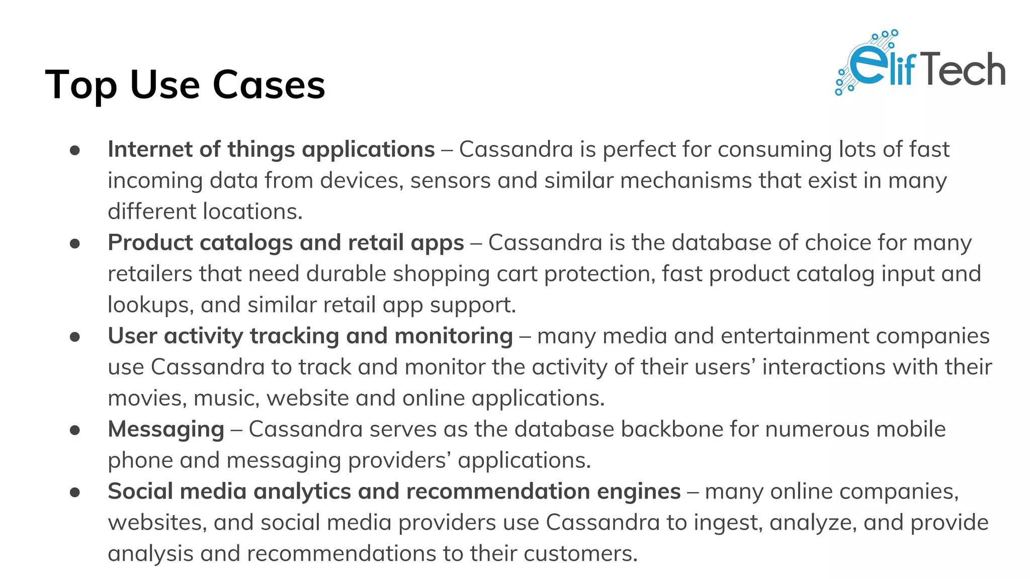 Top Use Cases
● Internet of things applications – Cassandra is perfect for consuming lots of fast
incoming data from devices, sensors and similar mechanisms that exist in many
different locations.
● Product catalogs and retail apps – Cassandra is the database of choice for many
retailers that need durable shopping cart protection, fast product catalog input and
lookups, and similar retail app support.
● User activity tracking and monitoring – many media and entertainment companies
use Cassandra to track and monitor the activity of their users’ interactions with their
movies, music, website and online applications.
● Messaging – Cassandra serves as the database backbone for numerous mobile
phone and messaging providers’ applications.
● Social media analytics and recommendation engines – many online companies,
websites, and social media providers use Cassandra to ingest, analyze, and provide
analysis and recommendations to their customers.
 