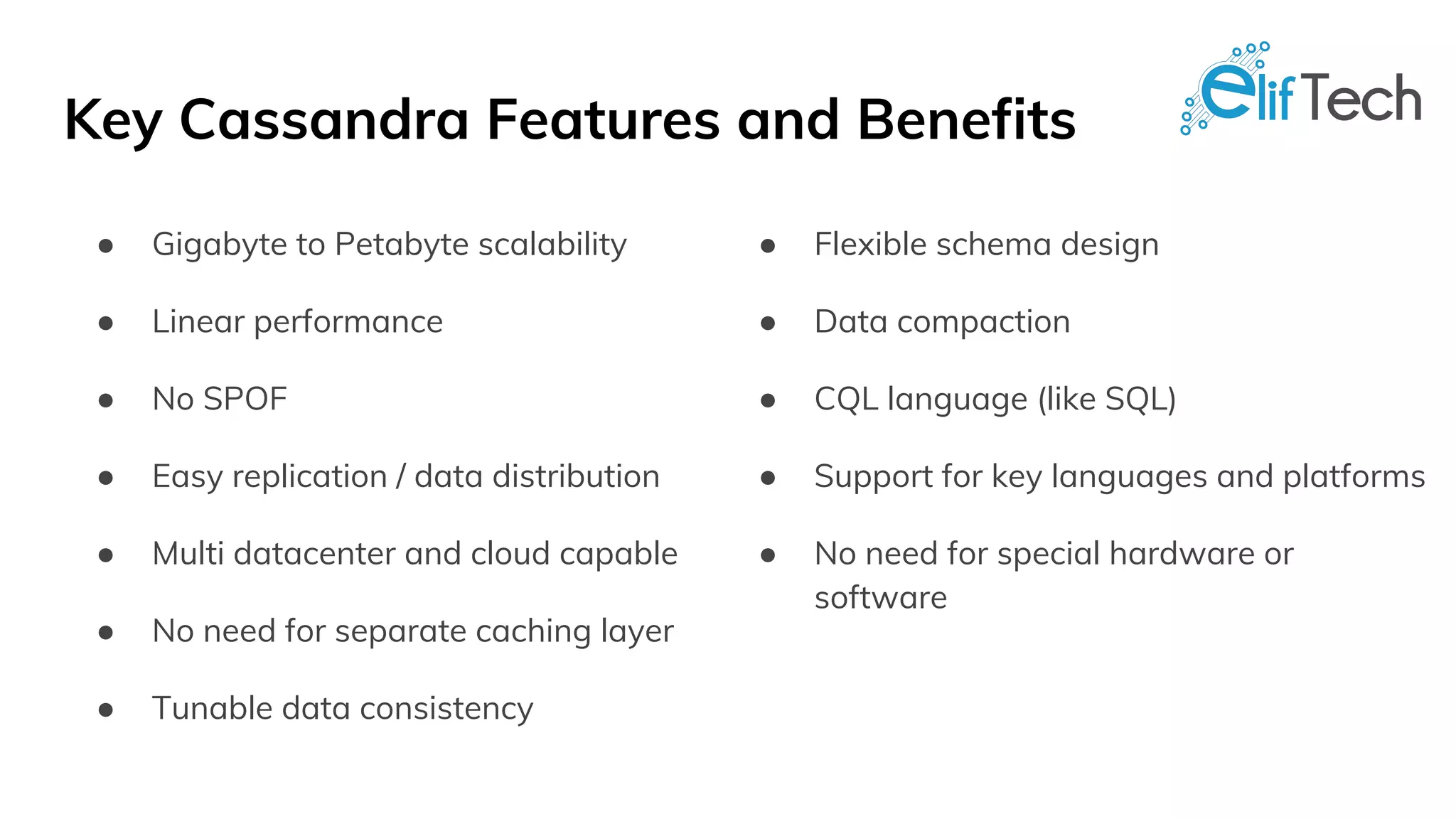 Key Cassandra Features and Benefits
● Gigabyte to Petabyte scalability
● Linear performance
● No SPOF
● Easy replication / data distribution
● Multi datacenter and cloud capable
● No need for separate caching layer
● Tunable data consistency
● Flexible schema design
● Data compaction
● CQL language (like SQL)
● Support for key languages and platforms
● No need for special hardware or
software
 