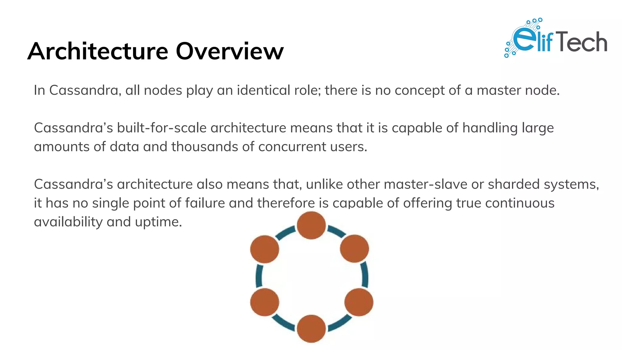 Architecture Overview
In Cassandra, all nodes play an identical role; there is no concept of a master node.
Cassandra’s built-for-scale architecture means that it is capable of handling large
amounts of data and thousands of concurrent users.
Cassandra’s architecture also means that, unlike other master-slave or sharded systems,
it has no single point of failure and therefore is capable of offering true continuous
availability and uptime.
 