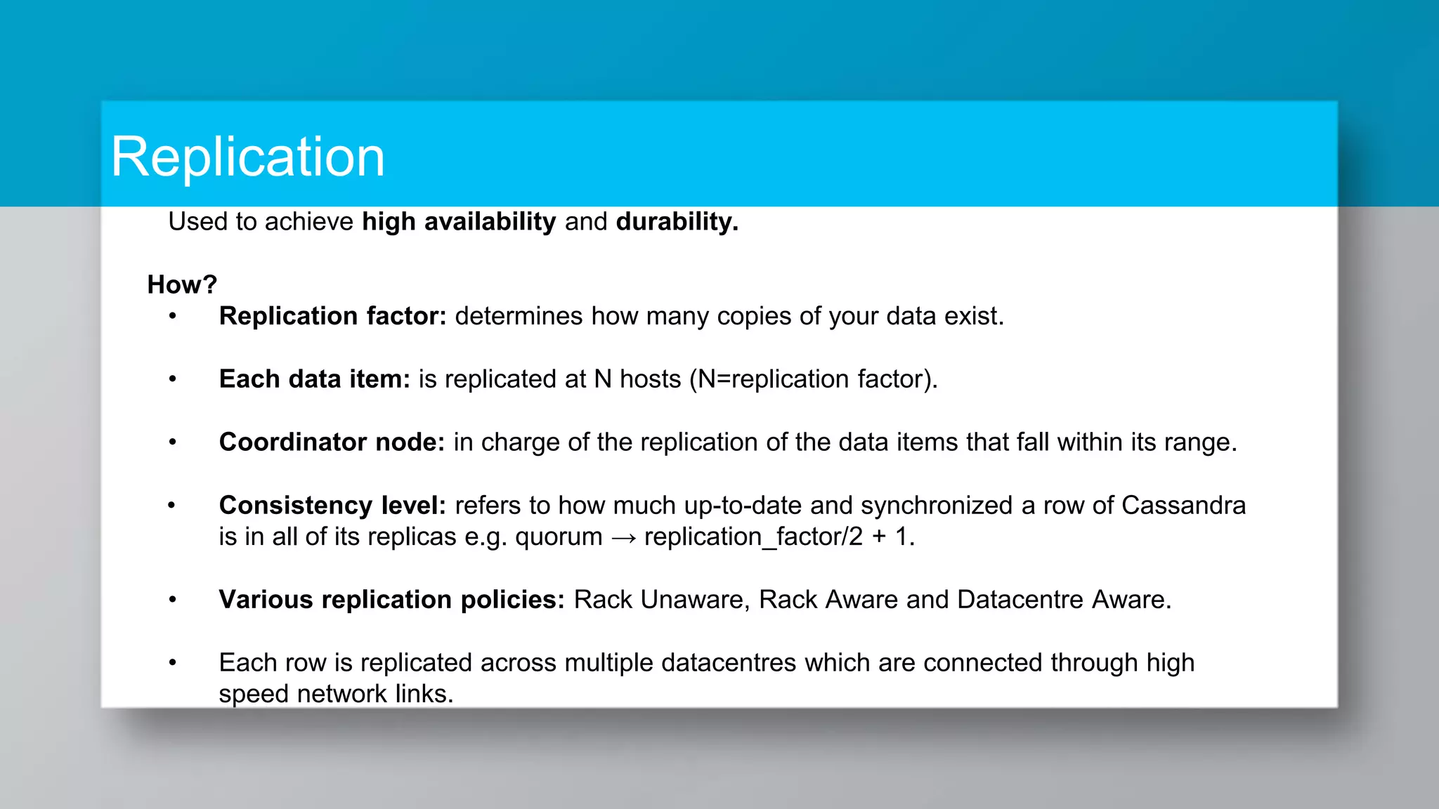 Replication Used to achieve high availability and durability. How? • Replication factor: determines how many copies of your data exist. • Each data item: is replicated at N hosts (N=replication factor). • Coordinator node: in charge of the replication of the data items that fall within its range. • Consistency level: refers to how much up-to-date and synchronized a row of Cassandra is in all of its replicas e.g. quorum → replication_factor/2 + 1. • Various replication policies: Rack Unaware, Rack Aware and Datacentre Aware. • Each row is replicated across multiple datacentres which are connected through high speed network links. 