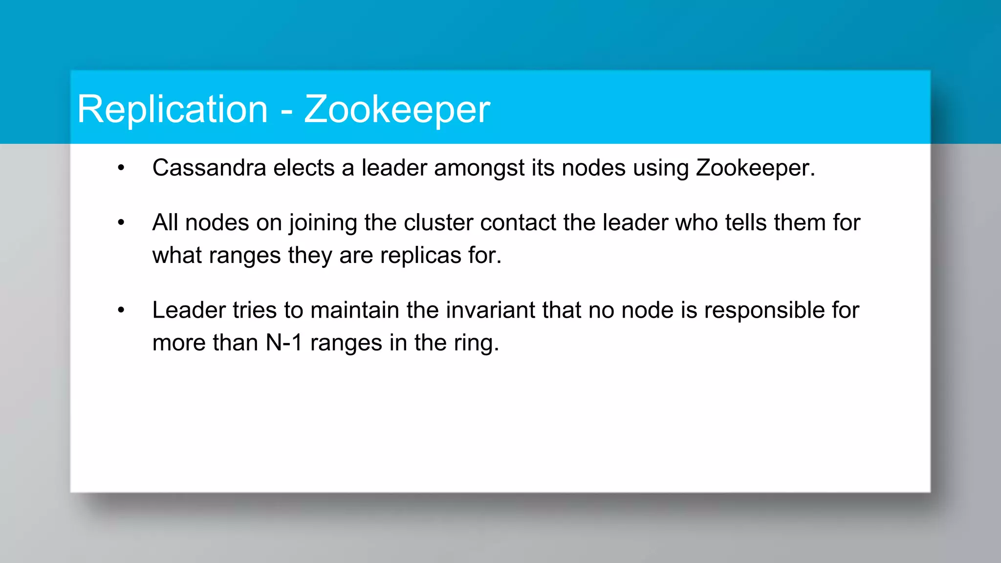 Replication - Zookeeper • Cassandra elects a leader amongst its nodes using Zookeeper. • All nodes on joining the cluster contact the leader who tells them for what ranges they are replicas for. • Leader tries to maintain the invariant that no node is responsible for more than N-1 ranges in the ring. 