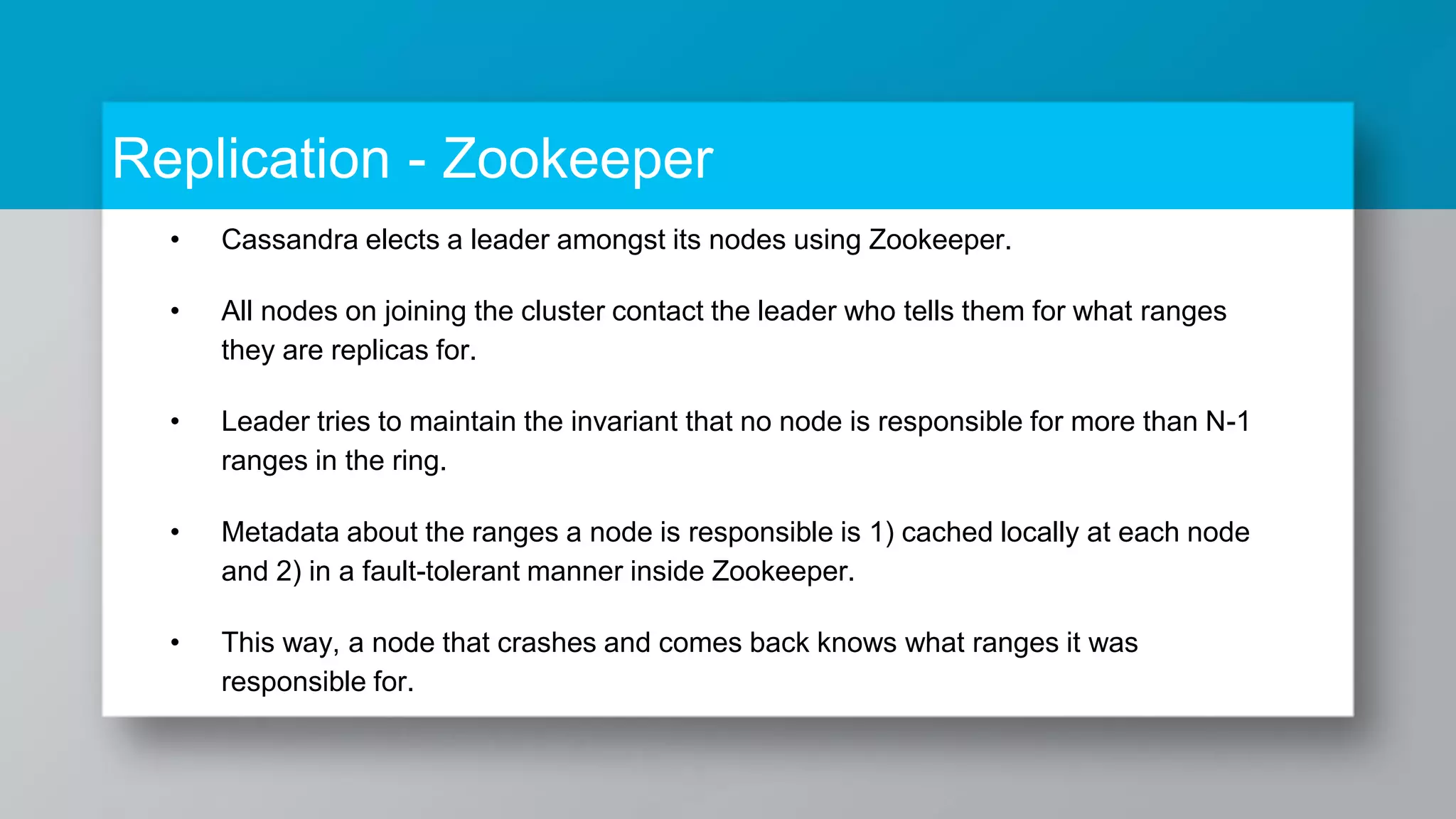Replication - Zookeeper • Cassandra elects a leader amongst its nodes using Zookeeper. • All nodes on joining the cluster contact the leader who tells them for what ranges they are replicas for. • Leader tries to maintain the invariant that no node is responsible for more than N-1 ranges in the ring. • Metadata about the ranges a node is responsible is 1) cached locally at each node and 2) in a fault-tolerant manner inside Zookeeper. • This way, a node that crashes and comes back knows what ranges it was responsible for. 