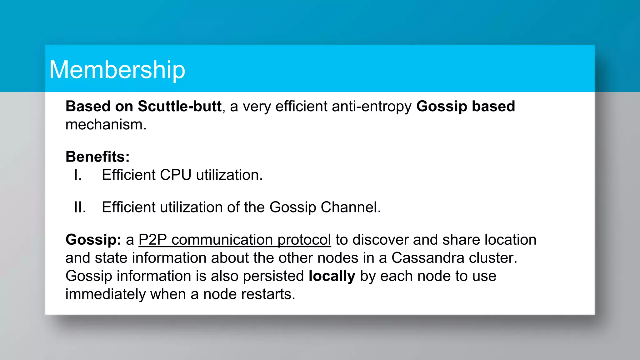 Membership Based on Scuttle-butt, a very efficient anti-entropy Gossip based mechanism. Benefits: I. Efficient CPU utilization. II. Efficient utilization of the Gossip Channel. Gossip: a P2P communication protocol to discover and share location and state information about the other nodes in a Cassandra cluster. Gossip information is also persisted locally by each node to use immediately when a node restarts. 