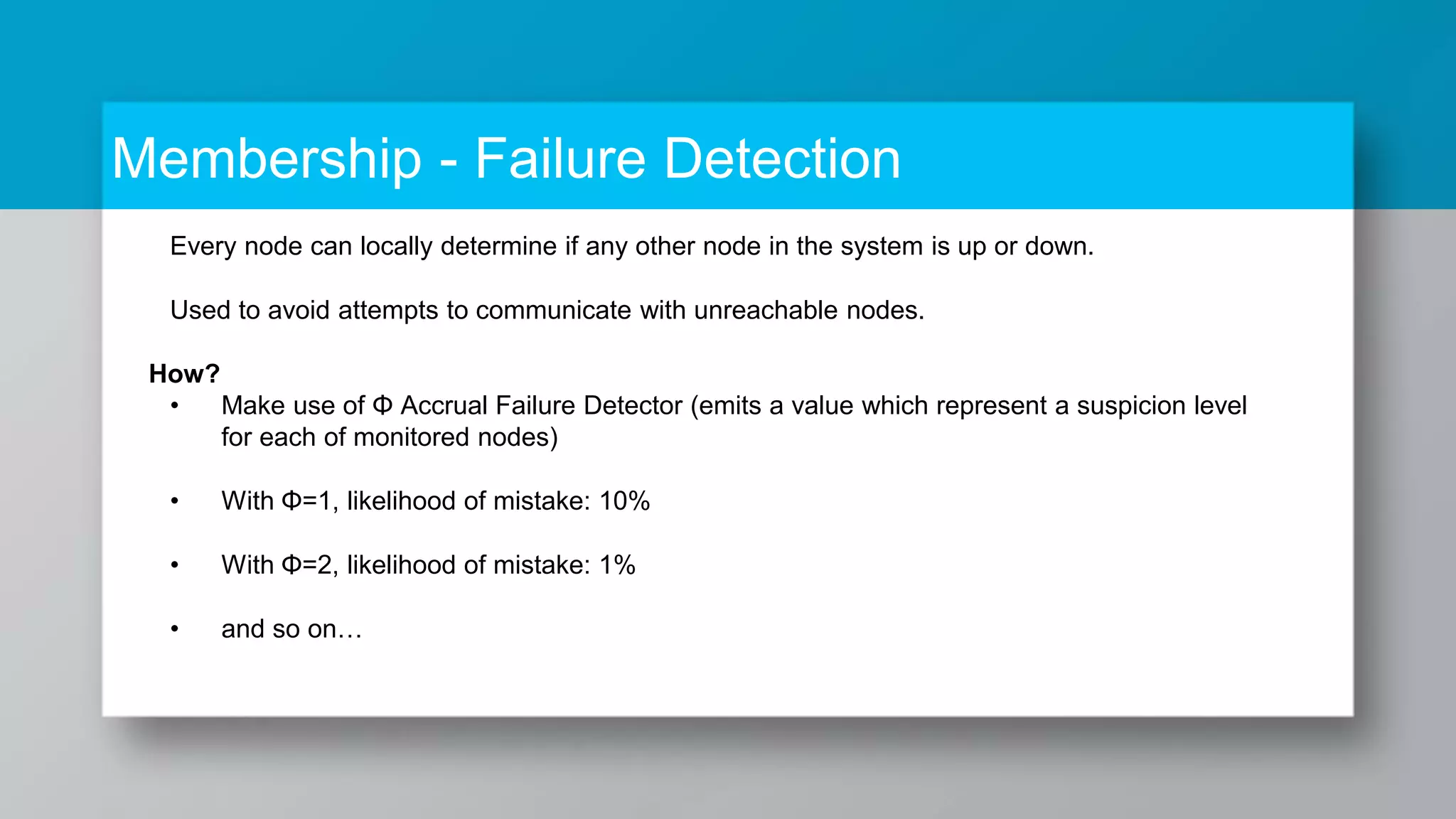 Membership - Failure Detection Every node can locally determine if any other node in the system is up or down. Used to avoid attempts to communicate with unreachable nodes. How? • Make use of Φ Accrual Failure Detector (emits a value which represent a suspicion level for each of monitored nodes) • With Φ=1, likelihood of mistake: 10% • With Φ=2, likelihood of mistake: 1% • and so on… 