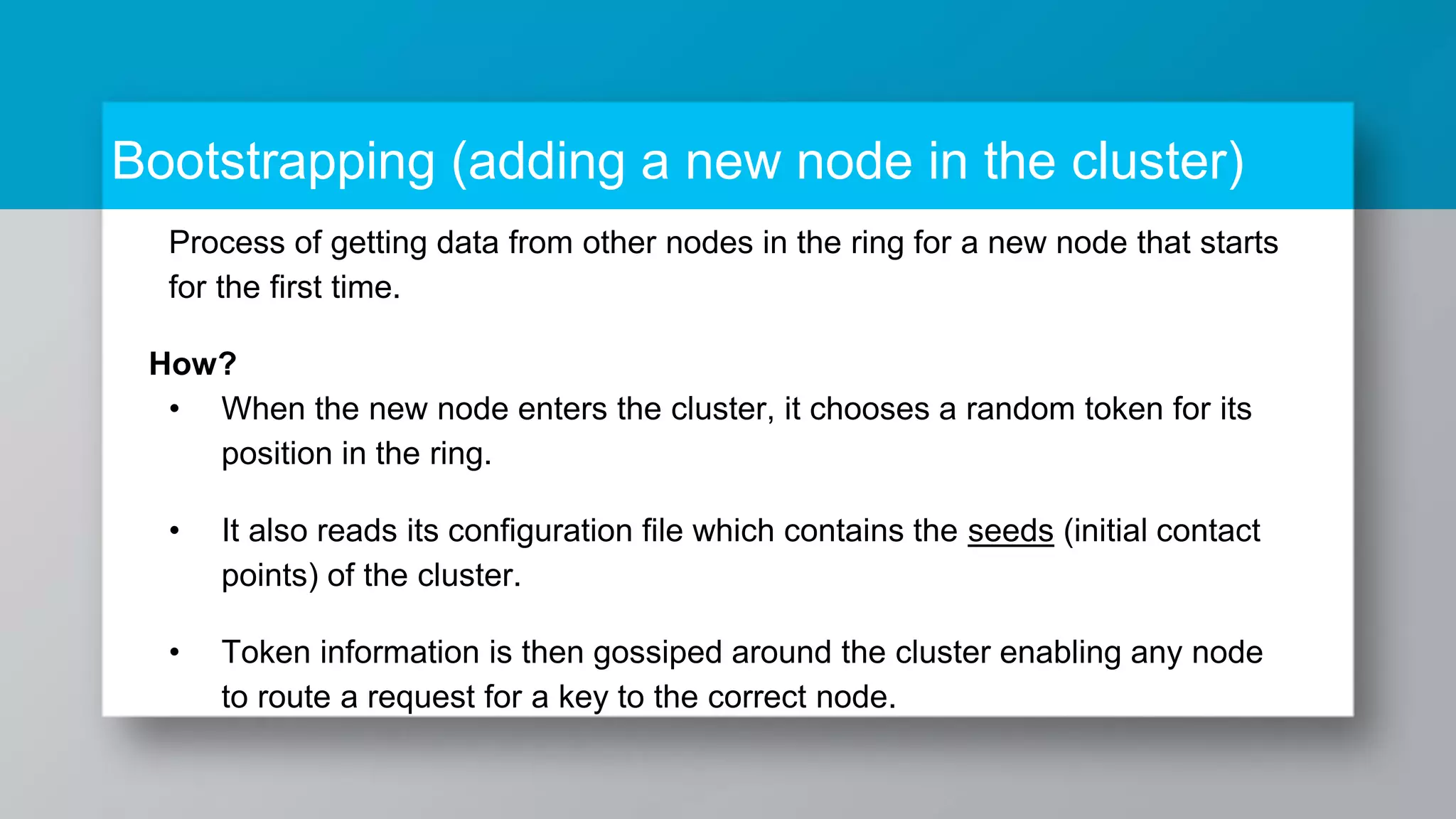 Bootstrapping (adding a new node in the cluster) Process of getting data from other nodes in the ring for a new node that starts for the first time. How? • When the new node enters the cluster, it chooses a random token for its position in the ring. • It also reads its configuration file which contains the seeds (initial contact points) of the cluster. • Token information is then gossiped around the cluster enabling any node to route a request for a key to the correct node. 