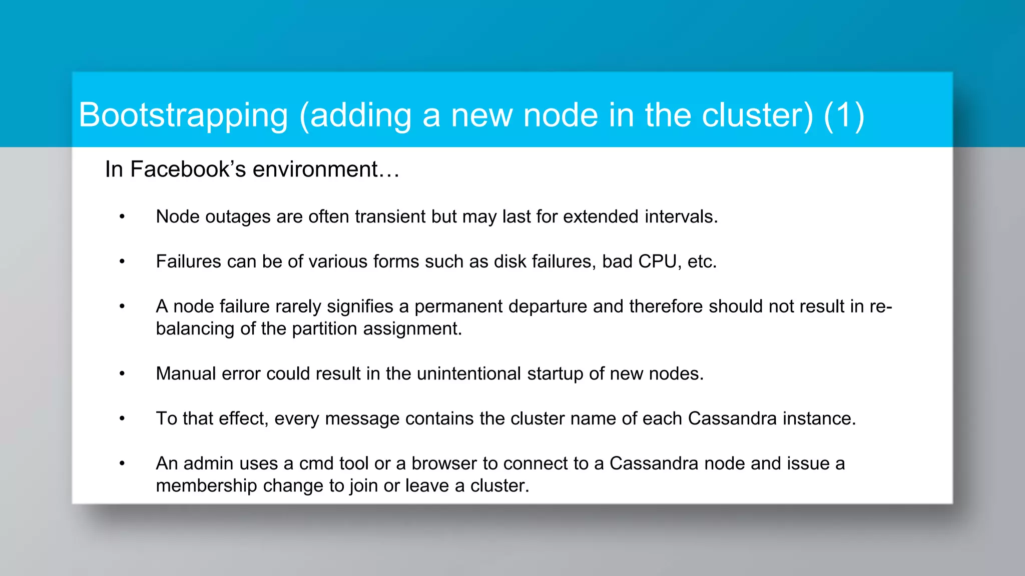 Bootstrapping (adding a new node in the cluster) (1) In Facebook’s environment… • Node outages are often transient but may last for extended intervals. • Failures can be of various forms such as disk failures, bad CPU, etc. • A node failure rarely signifies a permanent departure and therefore should not result in re- balancing of the partition assignment. • Manual error could result in the unintentional startup of new nodes. • To that effect, every message contains the cluster name of each Cassandra instance. • An admin uses a cmd tool or a browser to connect to a Cassandra node and issue a membership change to join or leave a cluster. 