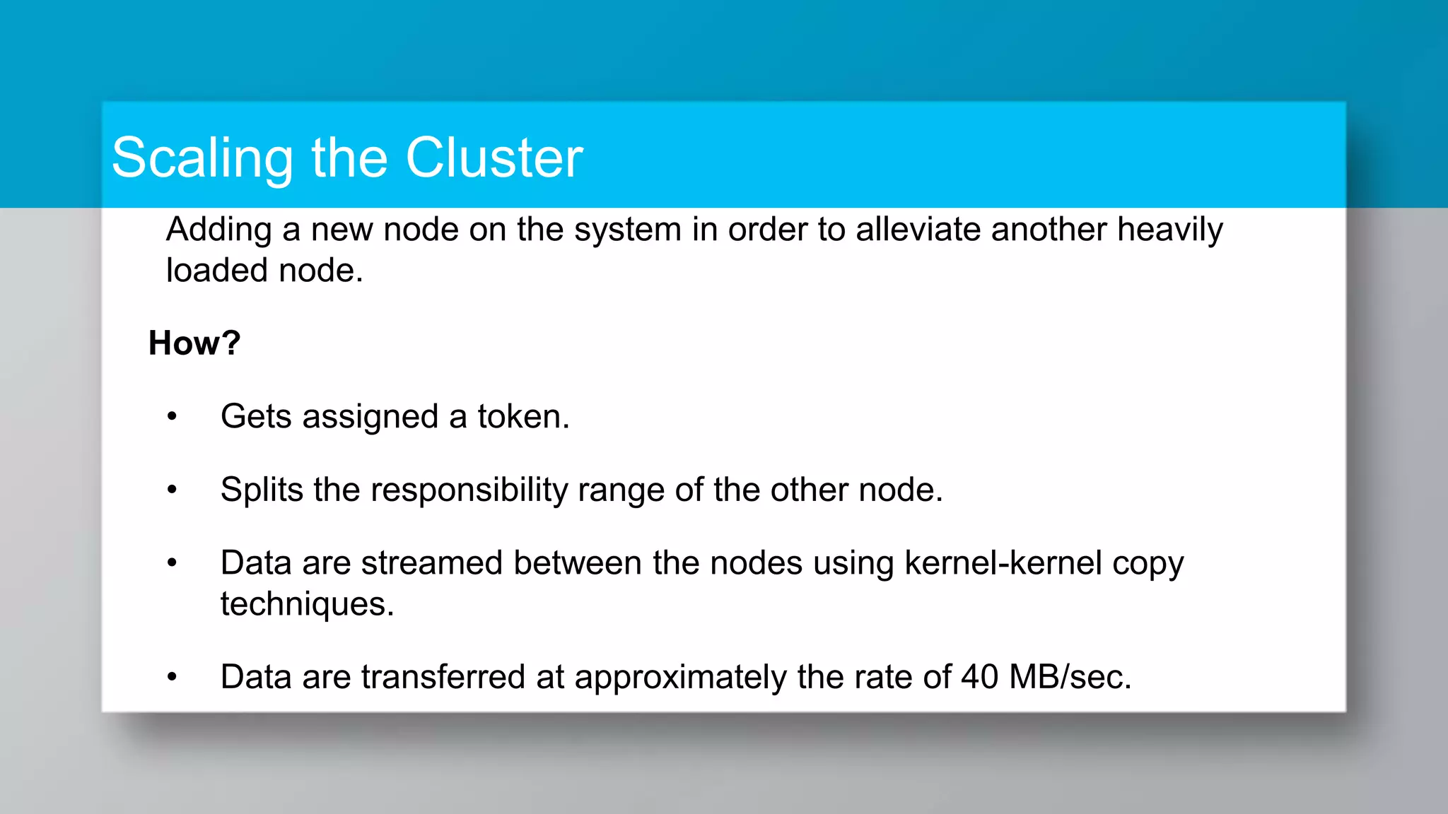 Scaling the Cluster Adding a new node on the system in order to alleviate another heavily loaded node. How? • Gets assigned a token. • Splits the responsibility range of the other node. • Data are streamed between the nodes using kernel-kernel copy techniques. • Data are transferred at approximately the rate of 40 MB/sec. 