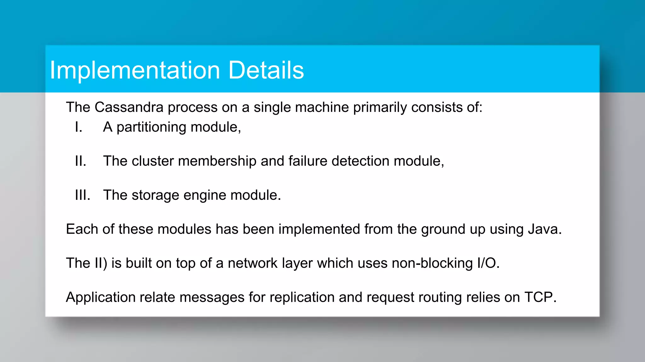 Implementation Details The Cassandra process on a single machine primarily consists of: I. A partitioning module, II. The cluster membership and failure detection module, III. The storage engine module. Each of these modules has been implemented from the ground up using Java. The II) is built on top of a network layer which uses non-blocking I/O. Application relate messages for replication and request routing relies on TCP. 