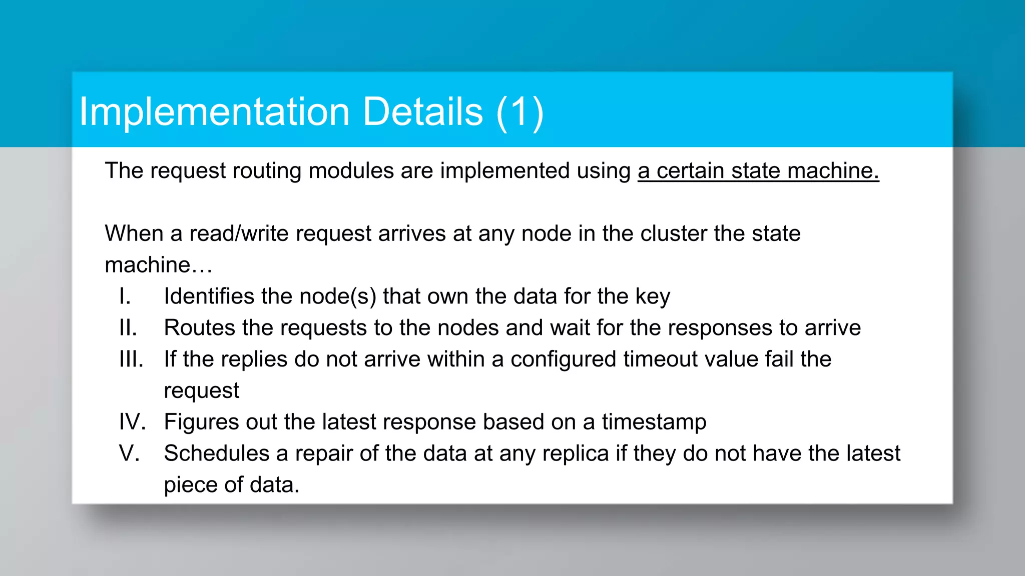 Implementation Details (1) The request routing modules are implemented using a certain state machine. When a read/write request arrives at any node in the cluster the state machine… I. Identifies the node(s) that own the data for the key II. Routes the requests to the nodes and wait for the responses to arrive III. If the replies do not arrive within a configured timeout value fail the request IV. Figures out the latest response based on a timestamp V. Schedules a repair of the data at any replica if they do not have the latest piece of data. 
