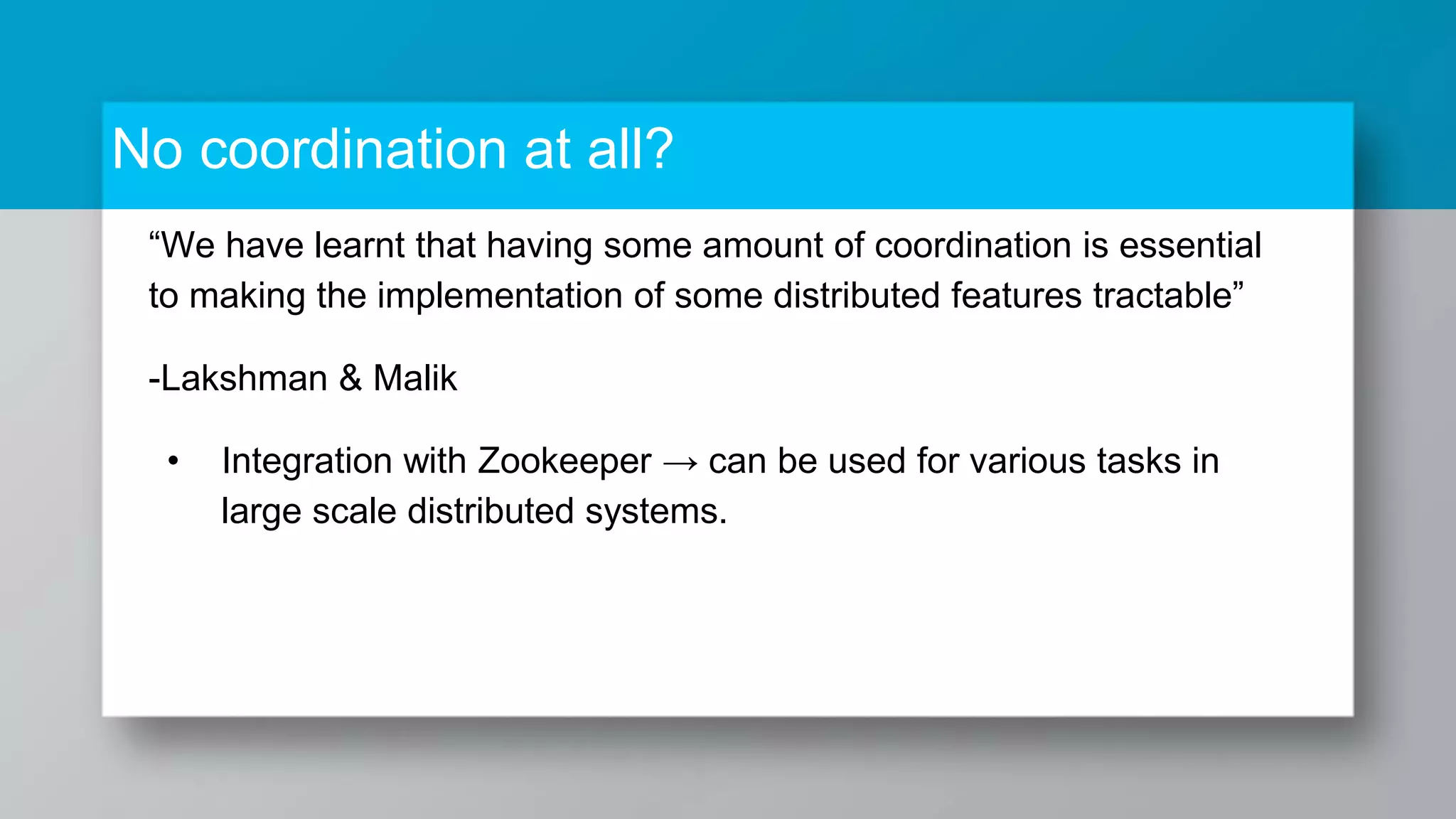 No coordination at all? “We have learnt that having some amount of coordination is essential to making the implementation of some distributed features tractable” -Lakshman & Malik • Integration with Zookeeper → can be used for various tasks in large scale distributed systems. 