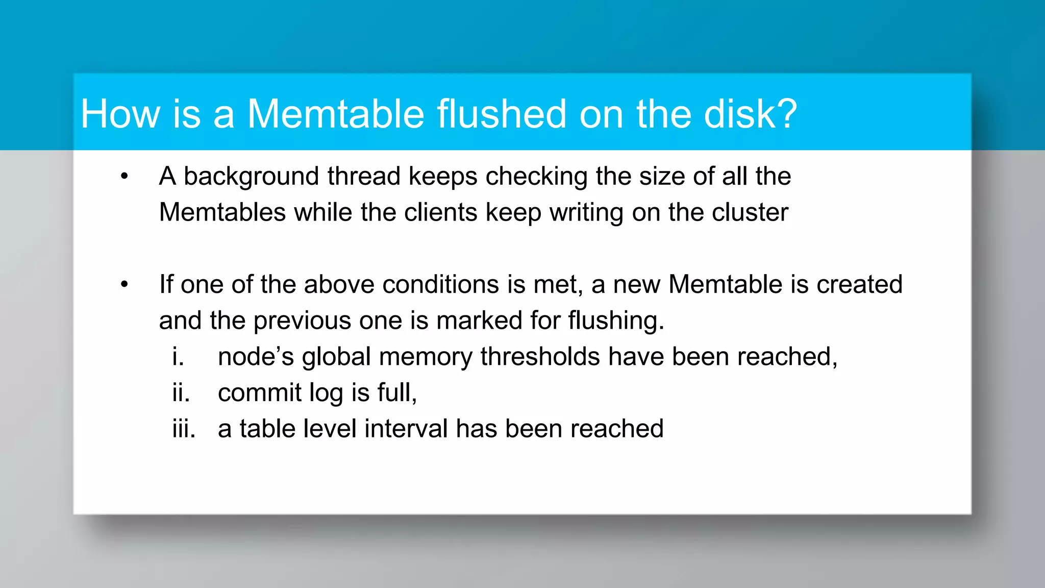 How is a Memtable flushed on the disk? • A background thread keeps checking the size of all the Memtables while the clients keep writing on the cluster • If one of the above conditions is met, a new Memtable is created and the previous one is marked for flushing. i. node’s global memory thresholds have been reached, ii. commit log is full, iii. a table level interval has been reached 