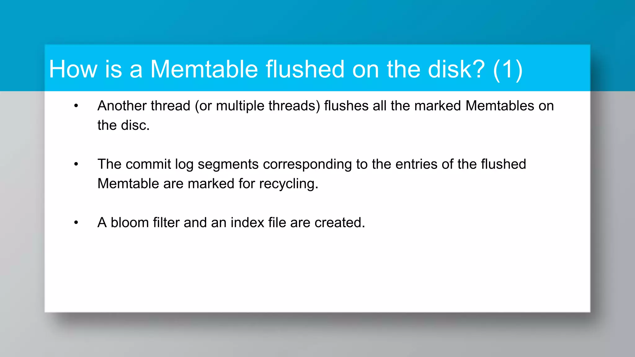 How is a Memtable flushed on the disk? (1) • Another thread (or multiple threads) flushes all the marked Memtables on the disc. • The commit log segments corresponding to the entries of the flushed Memtable are marked for recycling. • A bloom filter and an index file are created. 