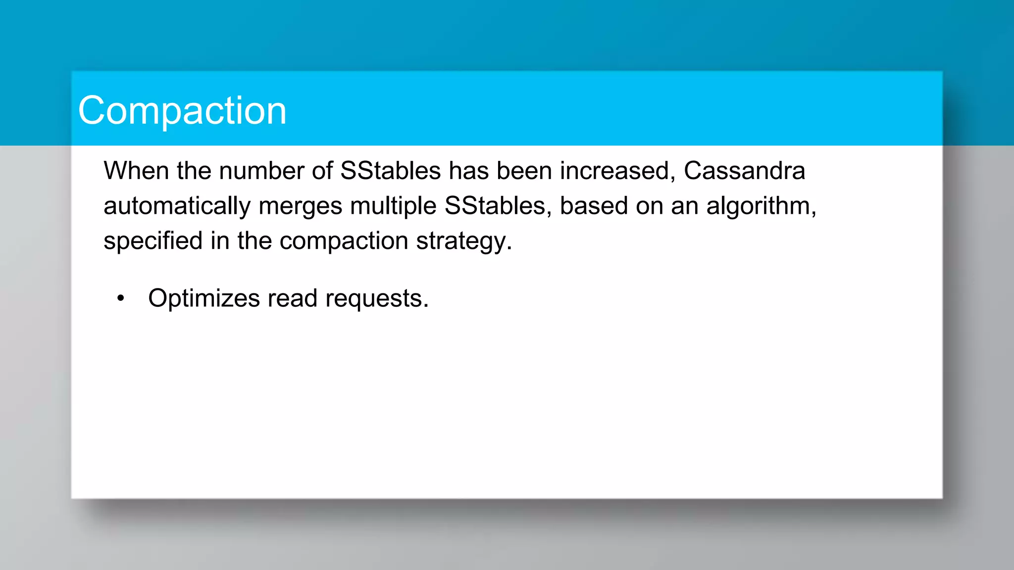 Compaction When the number of SStables has been increased, Cassandra automatically merges multiple SStables, based on an algorithm, specified in the compaction strategy. • Optimizes read requests. 