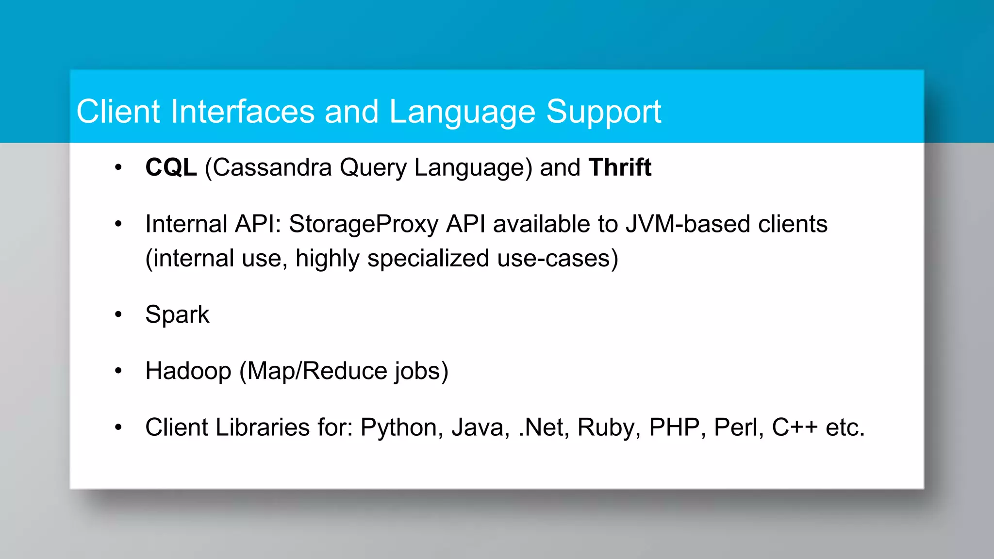 Client Interfaces and Language Support • CQL (Cassandra Query Language) and Thrift • Internal API: StorageProxy API available to JVM-based clients (internal use, highly specialized use-cases) • Spark • Hadoop (Map/Reduce jobs) • Client Libraries for: Python, Java, .Net, Ruby, PHP, Perl, C++ etc. 