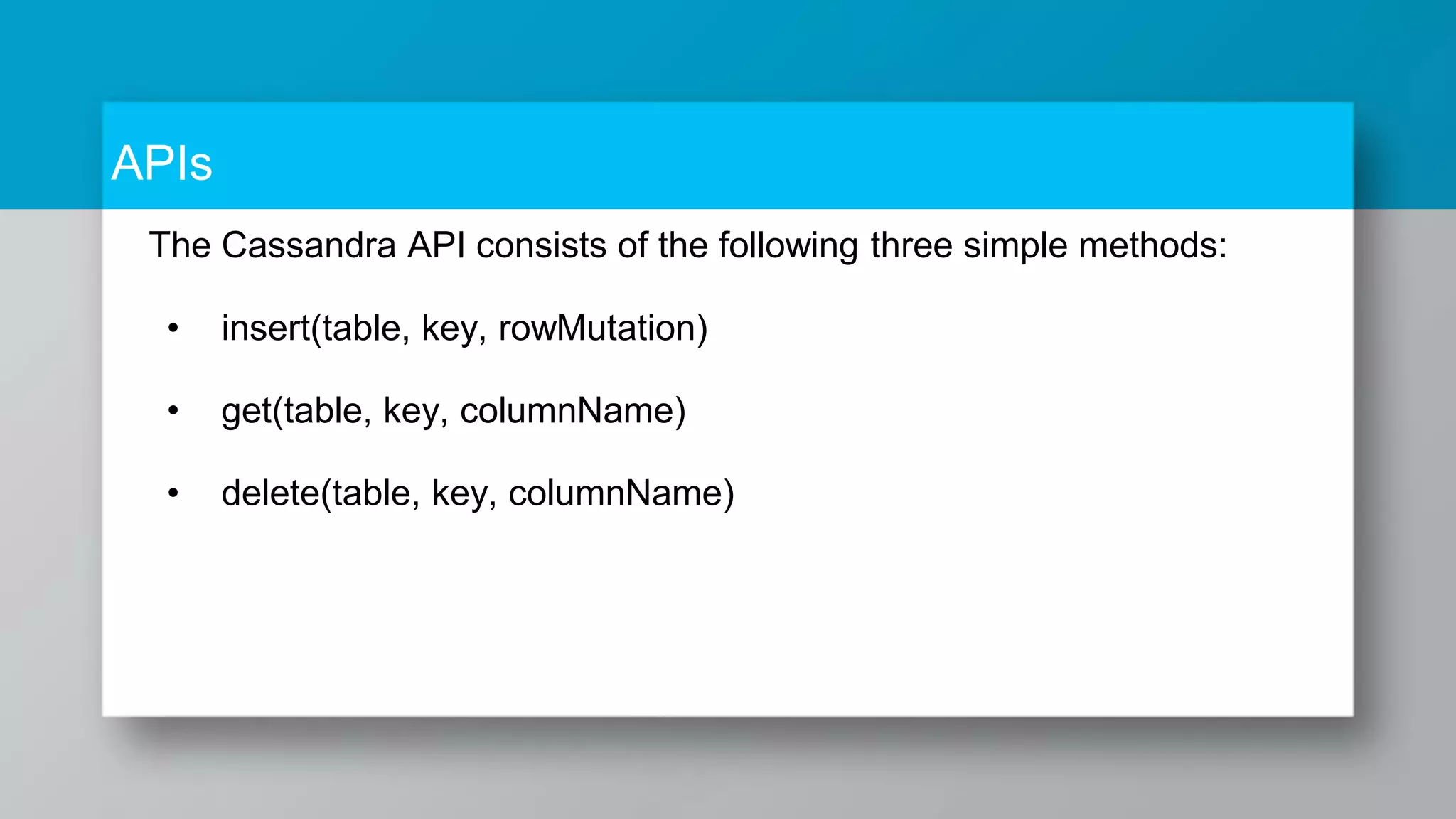 APIs The Cassandra API consists of the following three simple methods: • insert(table, key, rowMutation) • get(table, key, columnName) • delete(table, key, columnName) 
