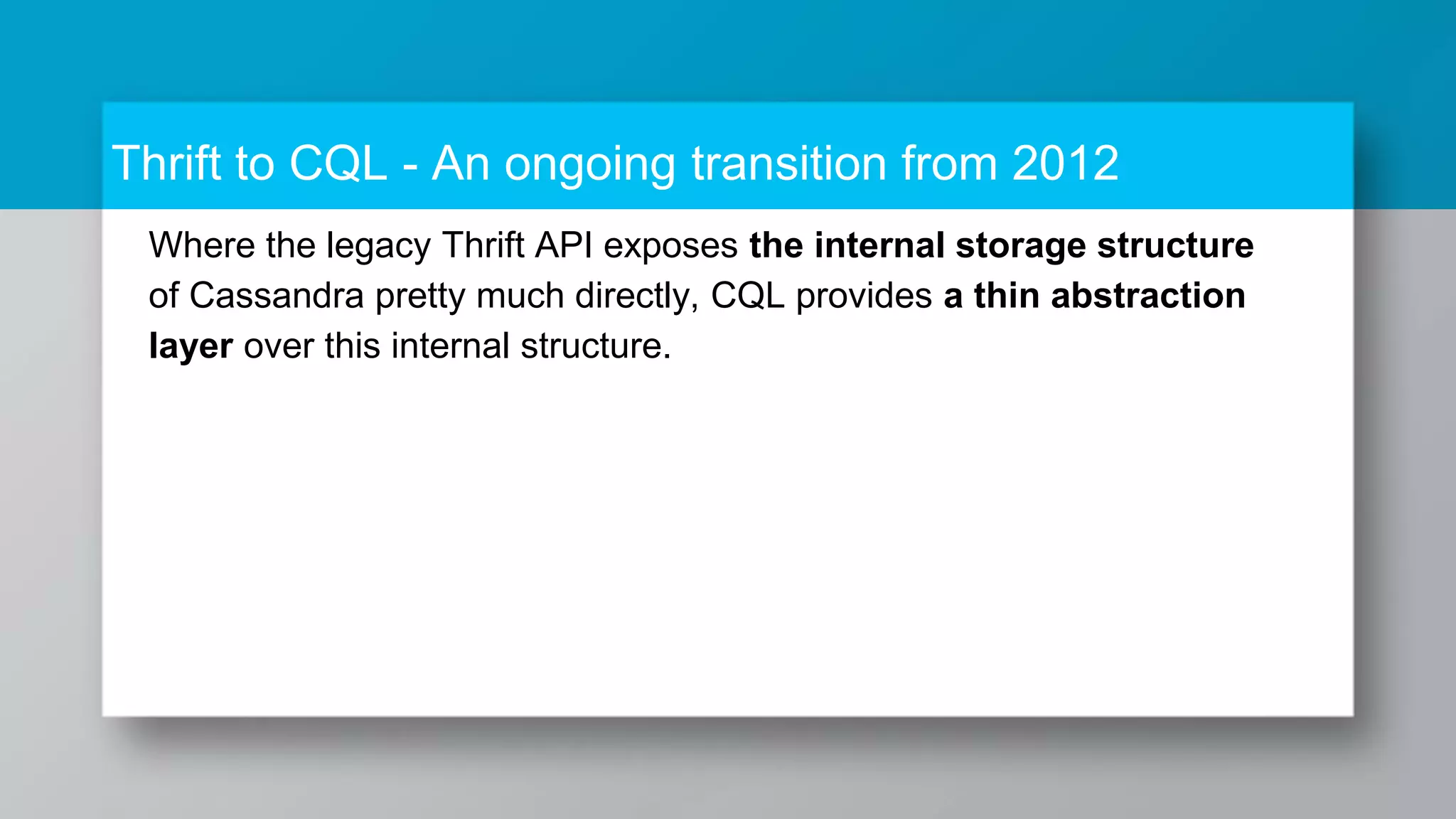 Thrift to CQL - An ongoing transition from 2012 Where the legacy Thrift API exposes the internal storage structure of Cassandra pretty much directly, CQL provides a thin abstraction layer over this internal structure. 