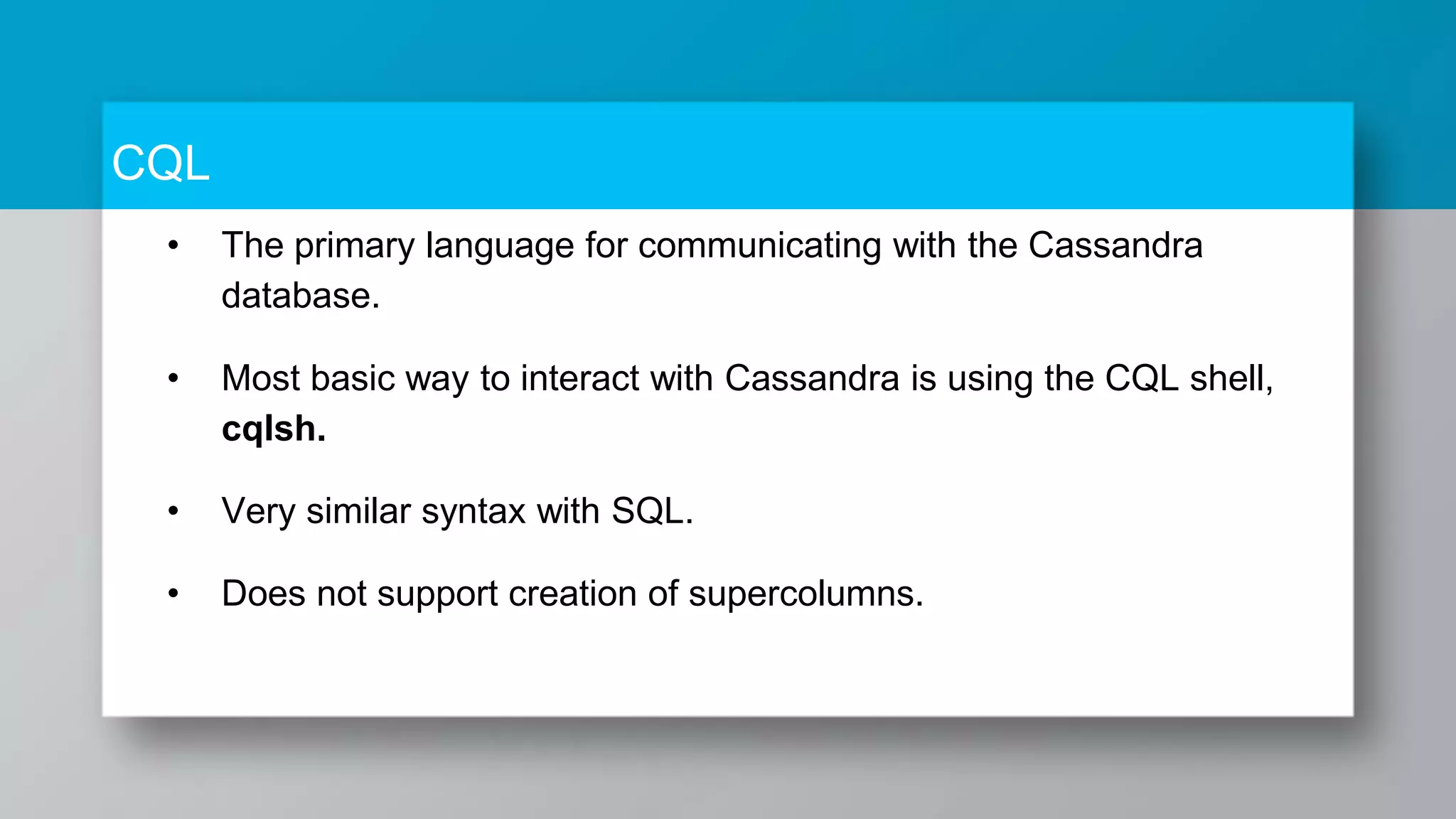 CQL • The primary language for communicating with the Cassandra database. • Most basic way to interact with Cassandra is using the CQL shell, cqlsh. • Very similar syntax with SQL. • Does not support creation of supercolumns. 
