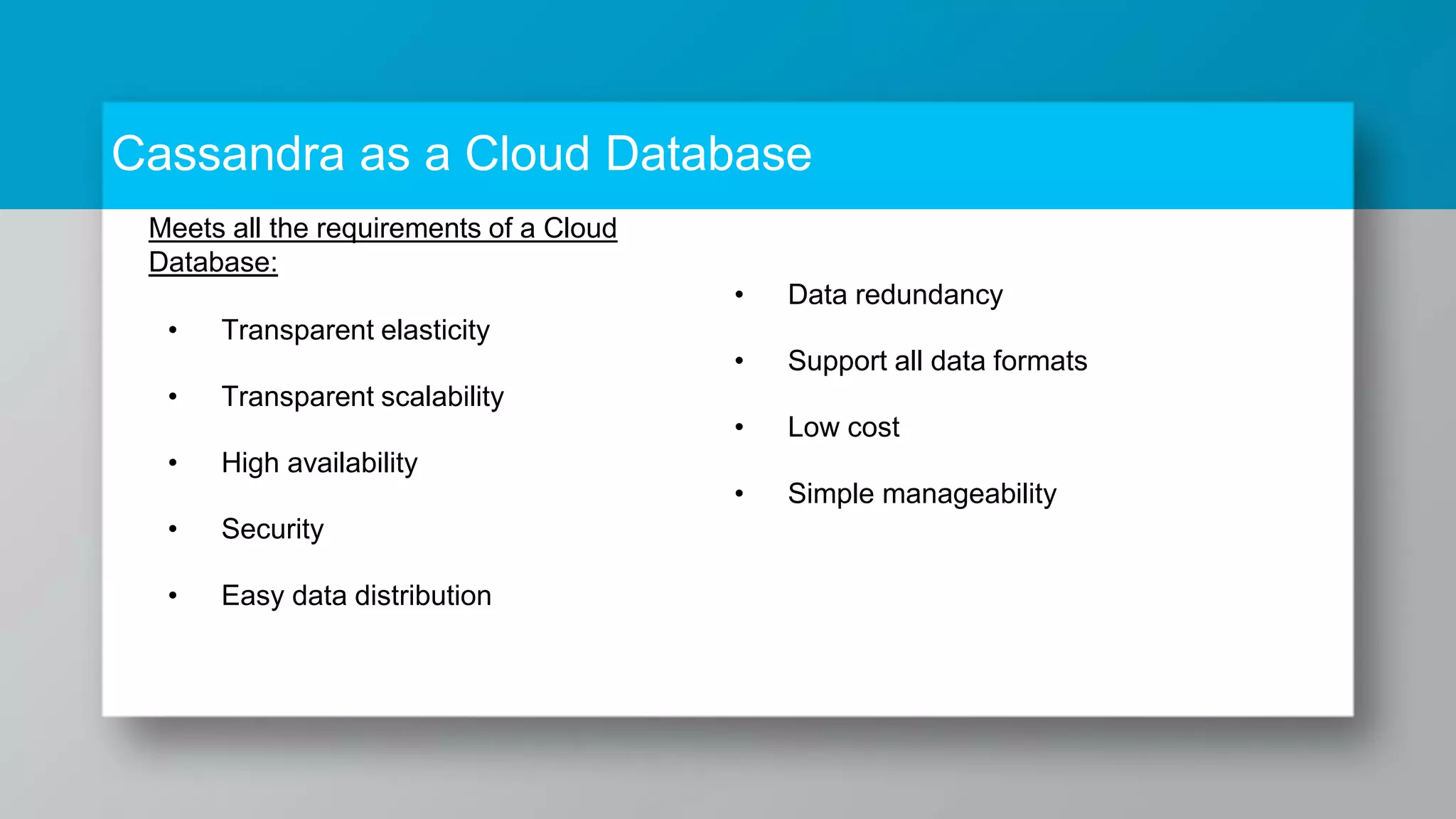 Cassandra as a Cloud Database Meets all the requirements of a Cloud Database: • Transparent elasticity • Transparent scalability • High availability • Security • Easy data distribution • Data redundancy • Support all data formats • Low cost • Simple manageability 