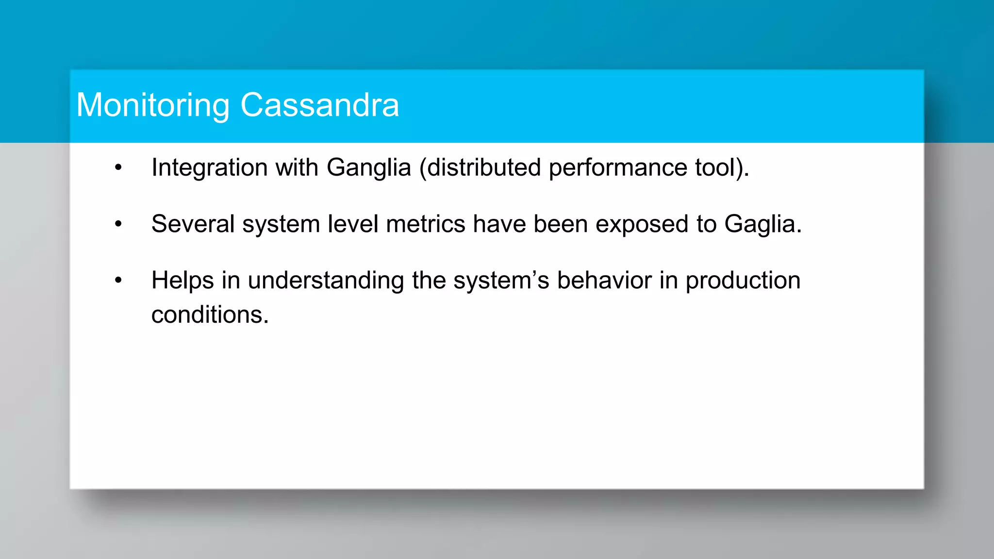 Monitoring Cassandra • Integration with Ganglia (distributed performance tool). • Several system level metrics have been exposed to Gaglia. • Helps in understanding the system’s behavior in production conditions. 