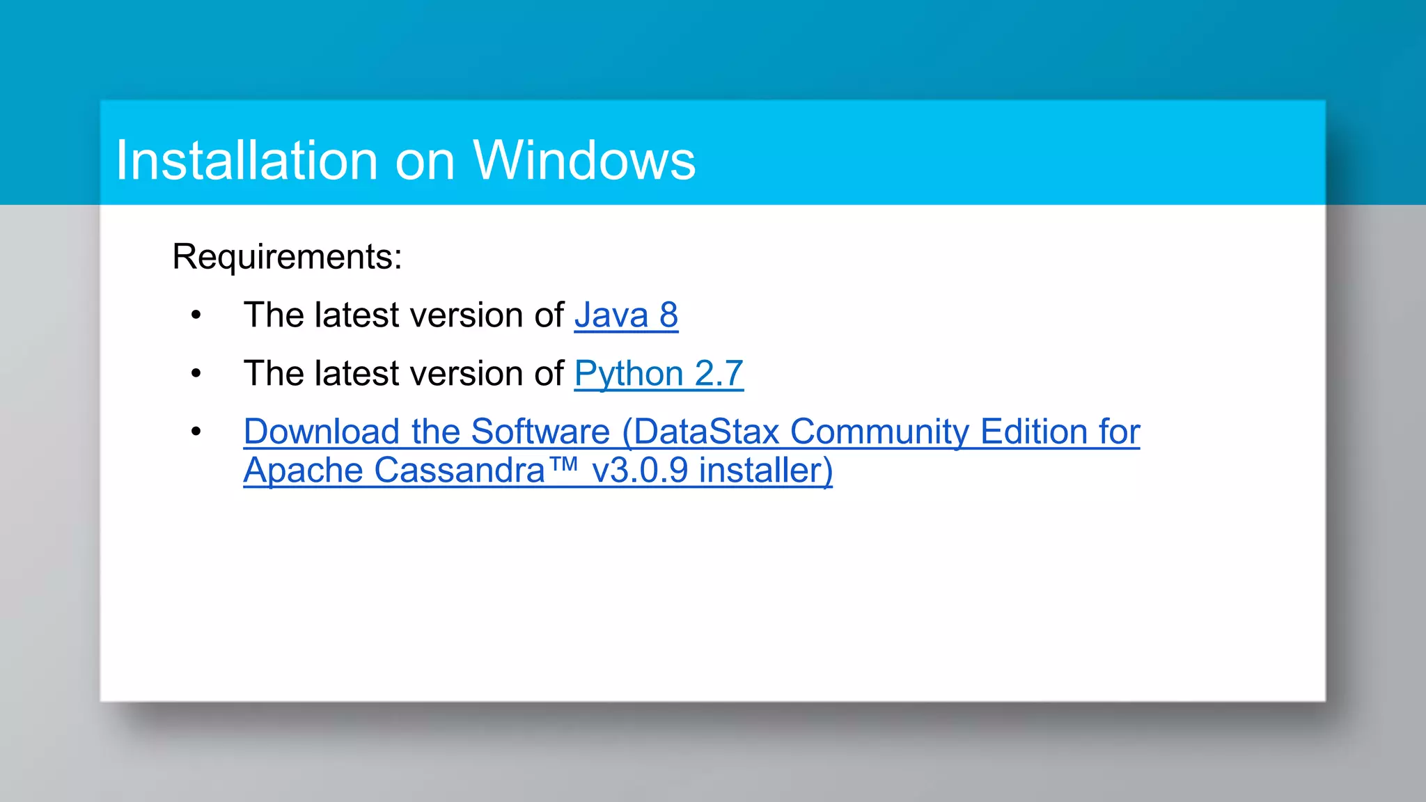 Installation on Windows Requirements: • The latest version of Java 8 • The latest version of Python 2.7 • Download the Software (DataStax Community Edition for Apache Cassandra™ v3.0.9 installer) 