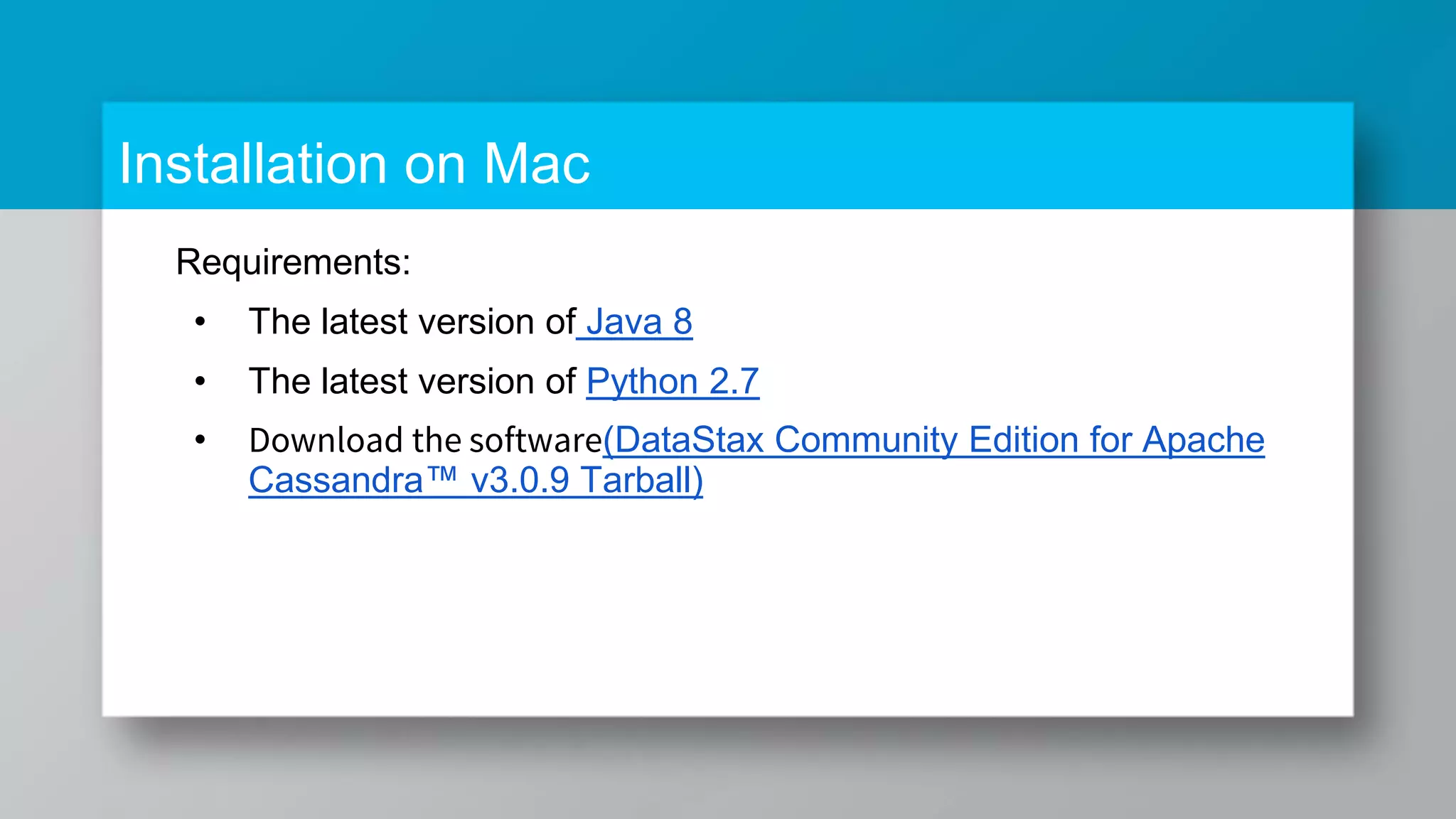Installation on Mac Requirements: • The latest version of Java 8 • The latest version of Python 2.7 • Download the software(DataStax Community Edition for Apache Cassandra™ v3.0.9 Tarball) 