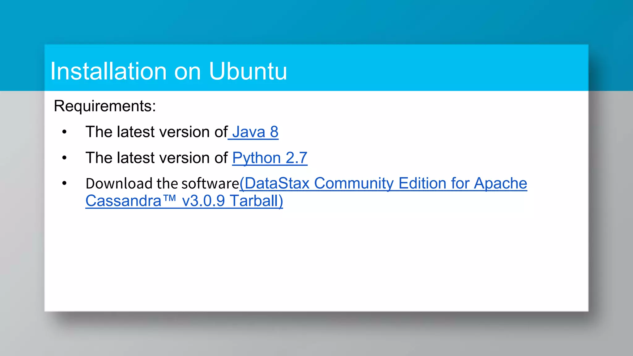 Installation on Ubuntu Requirements: • The latest version of Java 8 • The latest version of Python 2.7 • Download the software(DataStax Community Edition for Apache Cassandra™ v3.0.9 Tarball) 