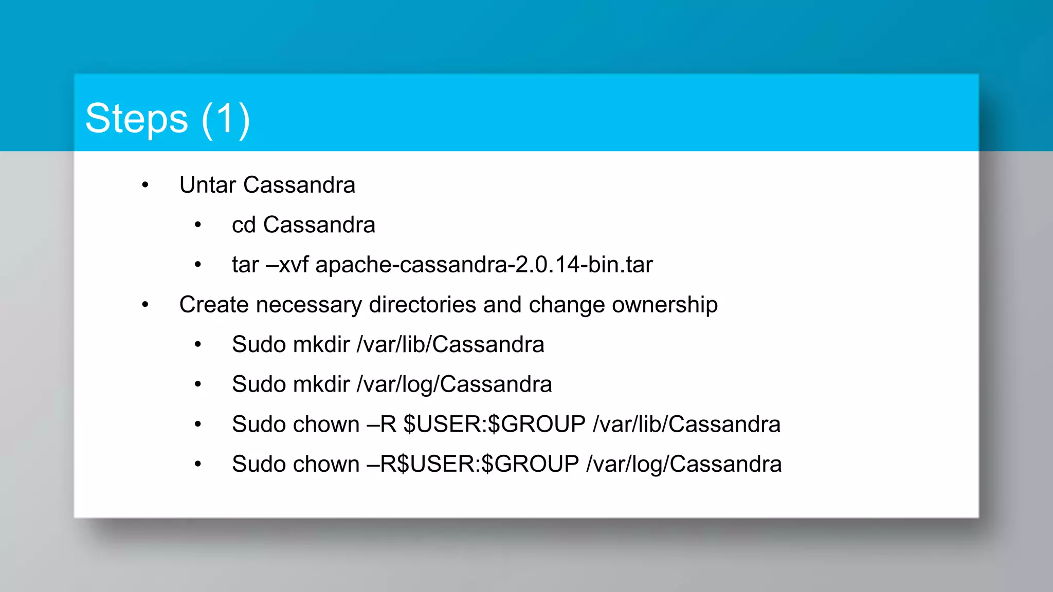 Steps (1) • Untar Cassandra • cd Cassandra • tar –xvf apache-cassandra-2.0.14-bin.tar • Create necessary directories and change ownership • Sudo mkdir /var/lib/Cassandra • Sudo mkdir /var/log/Cassandra • Sudo chown –R $USER:$GROUP /var/lib/Cassandra • Sudo chown –R$USER:$GROUP /var/log/Cassandra 