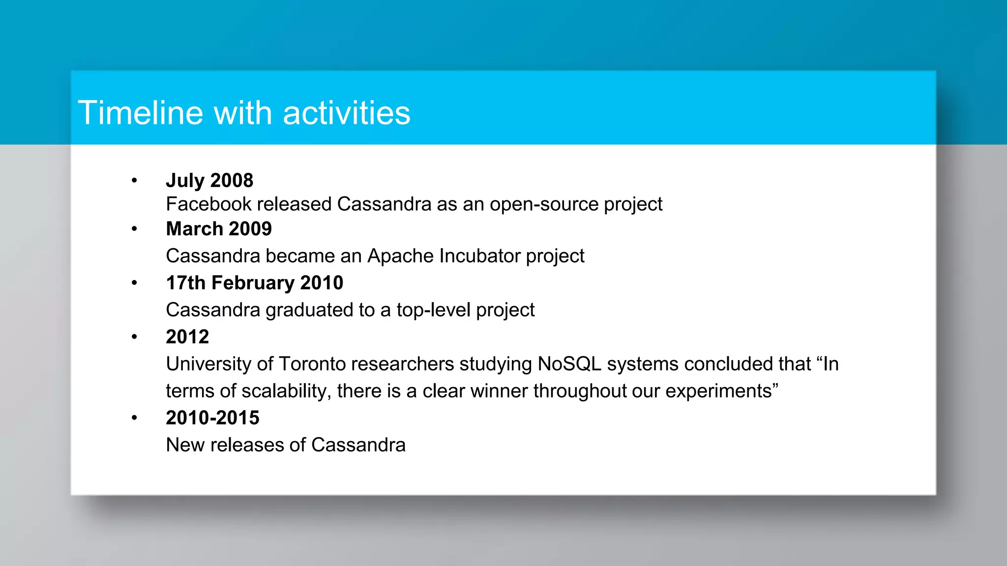 Timeline with activities • July 2008 Facebook released Cassandra as an open-source project • March 2009 Cassandra became an Apache Incubator project • 17th February 2010 Cassandra graduated to a top-level project • 2012 University of Toronto researchers studying NoSQL systems concluded that “In terms of scalability, there is a clear winner throughout our experiments” • 2010-2015 New releases of Cassandra 