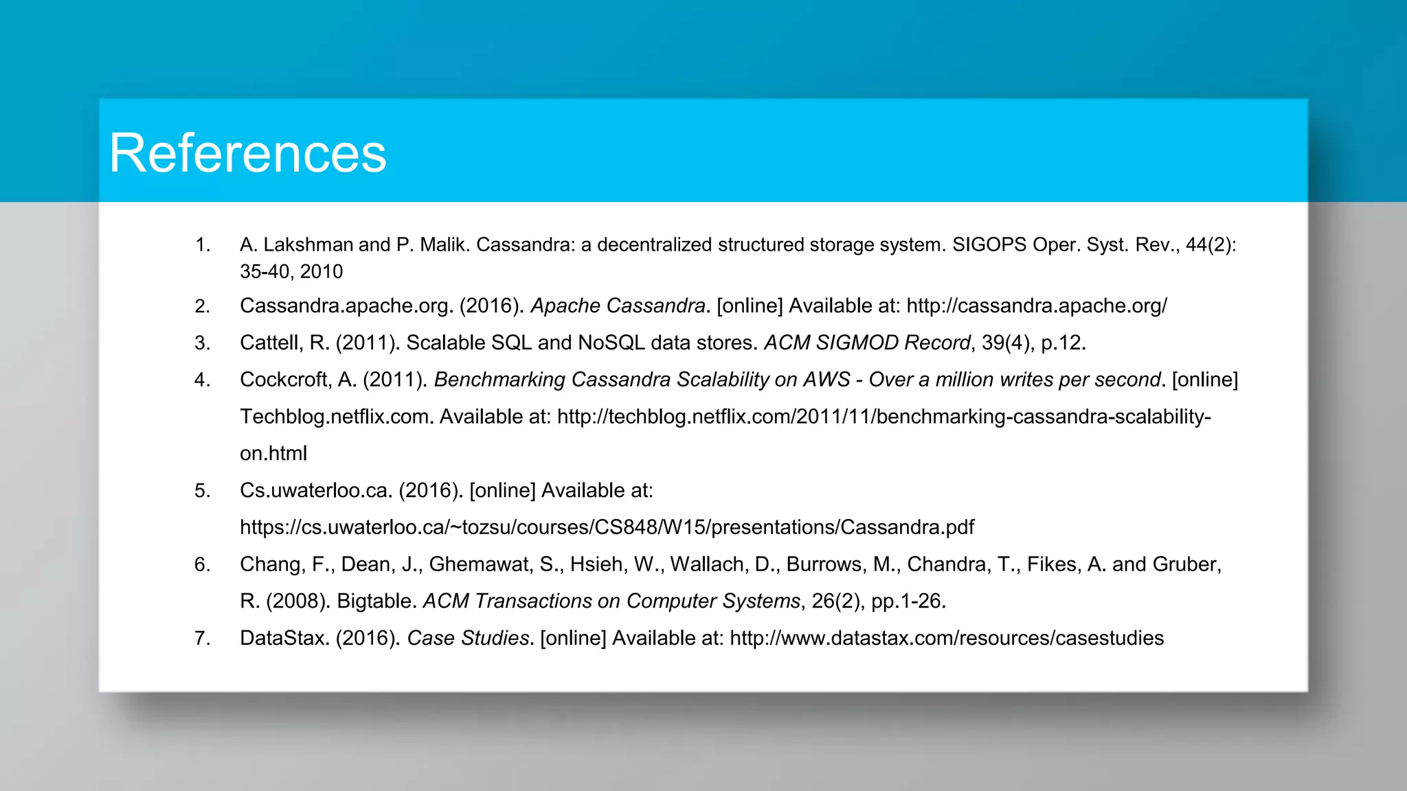 References 1. A. Lakshman and P. Malik. Cassandra: a decentralized structured storage system. SIGOPS Oper. Syst. Rev., 44(2): 35-40, 2010 2. Cassandra.apache.org. (2016). Apache Cassandra. [online] Available at: http://cassandra.apache.org/ 3. Cattell, R. (2011). Scalable SQL and NoSQL data stores. ACM SIGMOD Record, 39(4), p.12. 4. Cockcroft, A. (2011). Benchmarking Cassandra Scalability on AWS - Over a million writes per second. [online] Techblog.netflix.com. Available at: http://techblog.netflix.com/2011/11/benchmarking-cassandra-scalability- on.html 5. Cs.uwaterloo.ca. (2016). [online] Available at: https://cs.uwaterloo.ca/~tozsu/courses/CS848/W15/presentations/Cassandra.pdf 6. Chang, F., Dean, J., Ghemawat, S., Hsieh, W., Wallach, D., Burrows, M., Chandra, T., Fikes, A. and Gruber, R. (2008). Bigtable. ACM Transactions on Computer Systems, 26(2), pp.1-26. 7. DataStax. (2016). Case Studies. [online] Available at: http://www.datastax.com/resources/casestudies 