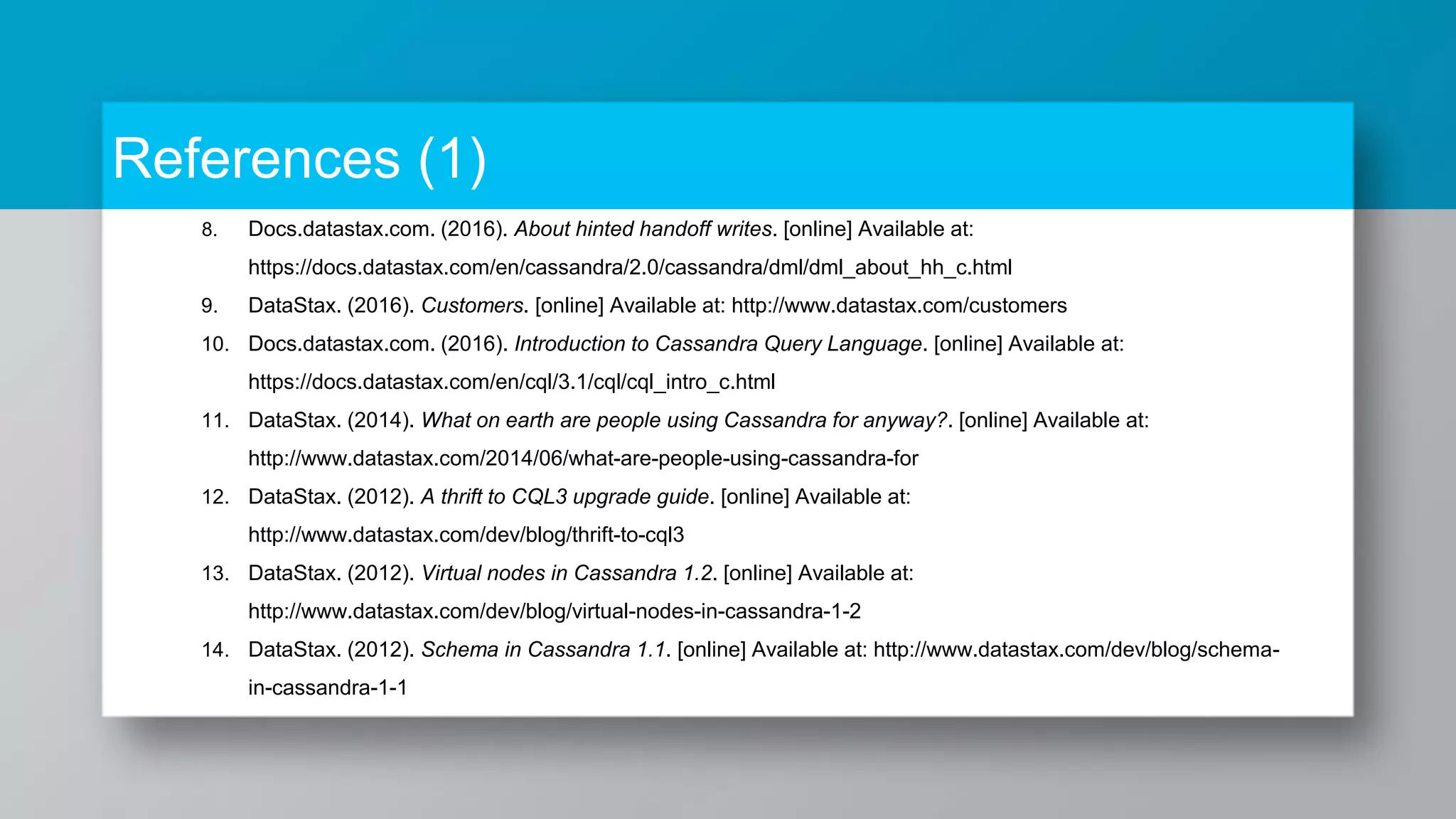 References (1) 8. Docs.datastax.com. (2016). About hinted handoff writes. [online] Available at: https://docs.datastax.com/en/cassandra/2.0/cassandra/dml/dml_about_hh_c.html 9. DataStax. (2016). Customers. [online] Available at: http://www.datastax.com/customers 10. Docs.datastax.com. (2016). Introduction to Cassandra Query Language. [online] Available at: https://docs.datastax.com/en/cql/3.1/cql/cql_intro_c.html 11. DataStax. (2014). What on earth are people using Cassandra for anyway?. [online] Available at: http://www.datastax.com/2014/06/what-are-people-using-cassandra-for 12. DataStax. (2012). A thrift to CQL3 upgrade guide. [online] Available at: http://www.datastax.com/dev/blog/thrift-to-cql3 13. DataStax. (2012). Virtual nodes in Cassandra 1.2. [online] Available at: http://www.datastax.com/dev/blog/virtual-nodes-in-cassandra-1-2 14. DataStax. (2012). Schema in Cassandra 1.1. [online] Available at: http://www.datastax.com/dev/blog/schema- in-cassandra-1-1 