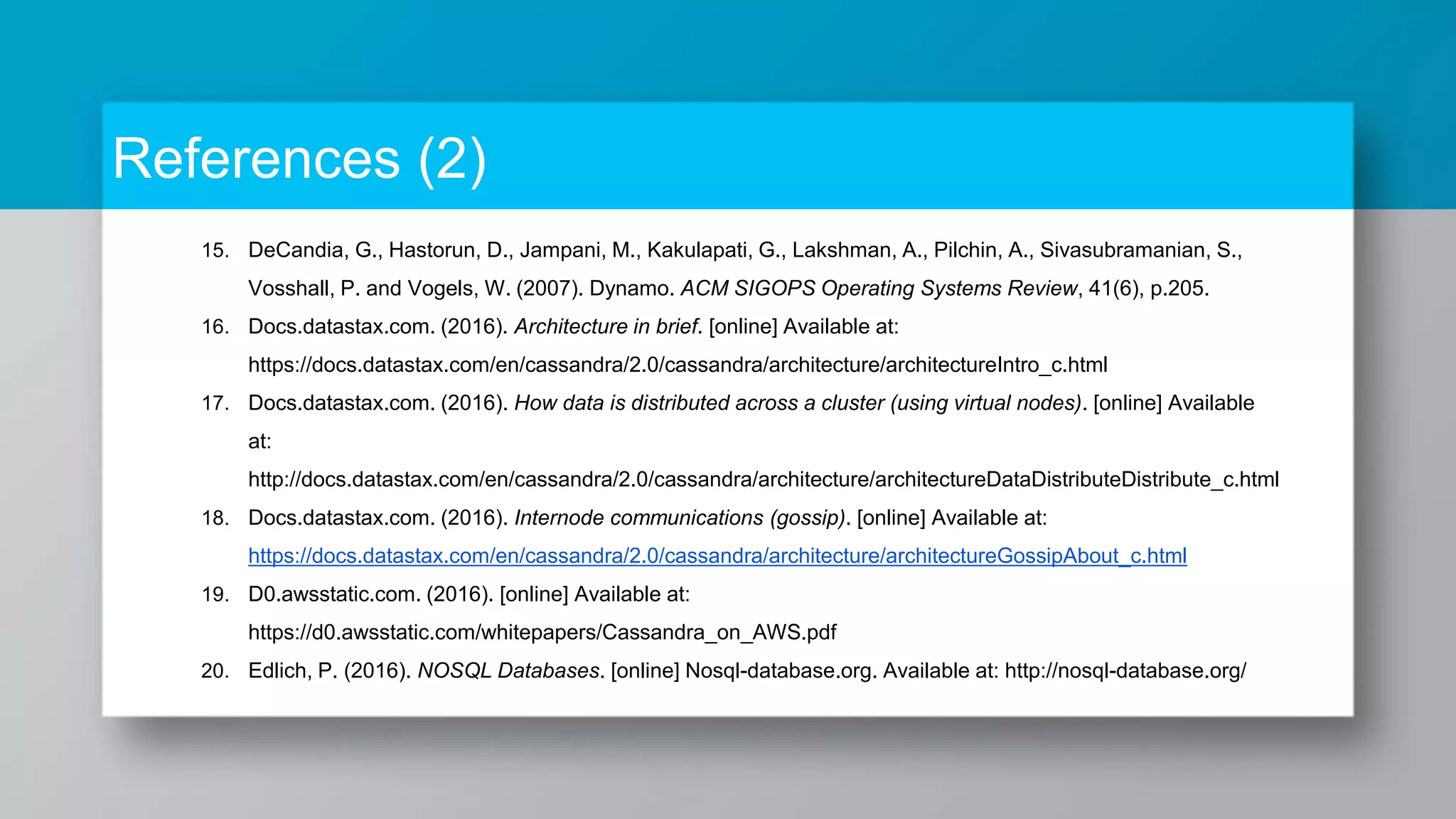 References (2) 15. DeCandia, G., Hastorun, D., Jampani, M., Kakulapati, G., Lakshman, A., Pilchin, A., Sivasubramanian, S., Vosshall, P. and Vogels, W. (2007). Dynamo. ACM SIGOPS Operating Systems Review, 41(6), p.205. 16. Docs.datastax.com. (2016). Architecture in brief. [online] Available at: https://docs.datastax.com/en/cassandra/2.0/cassandra/architecture/architectureIntro_c.html 17. Docs.datastax.com. (2016). How data is distributed across a cluster (using virtual nodes). [online] Available at: http://docs.datastax.com/en/cassandra/2.0/cassandra/architecture/architectureDataDistributeDistribute_c.html 18. Docs.datastax.com. (2016). Internode communications (gossip). [online] Available at: https://docs.datastax.com/en/cassandra/2.0/cassandra/architecture/architectureGossipAbout_c.html 19. D0.awsstatic.com. (2016). [online] Available at: https://d0.awsstatic.com/whitepapers/Cassandra_on_AWS.pdf 20. Edlich, P. (2016). NOSQL Databases. [online] Nosql-database.org. Available at: http://nosql-database.org/ 
